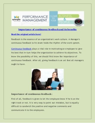 Importance of continuous feedback and its benefits
Read the original article here!
Feedback is the essence of an organization's work culture. A Manager's
continuous feedback to his team holds the rhythm of the work system.
Continuous feedback plays a vital role in motivating an employee to give
his best that in-turn helps the organization to achieve its objectives. To
know the possibility of this, we should first know the importance of
continuous feedback. After all, giving feedback is an art that all managers
ought to have.
Importance of continuous feedback:
First of all, feedback is given to let the employee know if he is on the
right track or not. It is very easy to point out mistakes, but is equally
difficult to sandwich the positive and negative comments and
communicate it to the employees.
 