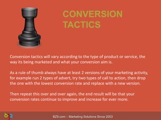 CONVERSION
TACTICS

Conversion tactics will vary according to the type of product or service, the
way its being marketed and what your conversion aim is.
As a rule of thumb always have at least 2 versions of your marketing activity,
for example run 2 types of advert, try two types of call to action, then drop
the one with the lowest conversion rate and replace with a new version.
Then repeat this over and over again, the end result will be that your
conversion rates continue to improve and increase for ever more.

BZ9.com :: Marketing Solutions Since 2003

 