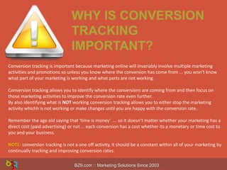 WHY IS CONVERSION
TRACKING
IMPORTANT?
Conversion tracking is important because marketing online will invariably involve multiple marketing
activities and promotions so unless you know where the conversion has come from ... you won’t know
what part of your marketing is working and what parts are not working.
Conversion tracking allows you to identify where the conversions are coming from and then focus on
those marketing activities to improve the conversion rate even further.
By also identifying what is NOT working conversion tracking allows you to either stop the marketing
activity whichh is not working or make changes until you are happy with the conversion rate.
Remember the age old saying that ‘time is money’ …. so it doesn’t matter whether your marketing has a
direct cost (paid advertising) or not … each conversion has a cost whether its a monetary or time cost to
you and your business.
NOTE: conversion tracking is not a one off activity, it should be a constant within all of your marketing by
continually tracking and improving conversion rates.
BZ9.com :: Marketing Solutions Since 2003

 
