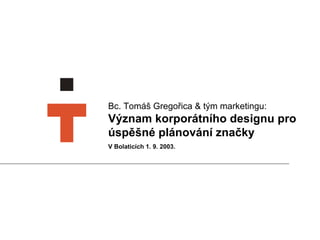 Bc. Tomáš Gregořica  &  tým marketingu:   Význam korporátního designu pro úspěšné plánování značky V Bolaticích 1. 9. 2003.  