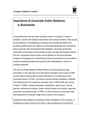 Compare Infobase Limited



Importance of Corporate Public Relations
     in Businesses



A corporate entity, like any other individual, exists in a society. It needs to
establish, nourish and maintain relationships with various members of the society
for its existence. For establishing, nourishing and maintaining healthy and
sustaining relationships one needs to communicate effectively and consistently.
Here comes the role of Corporate Public Relations. According to the book
Essentials of Corporate Communication by Cees van Riel and Charles Fombrun
the term Corporate Communication can be defined as “the set of activities
involved in managing and orchestrating all internal and external communications
aimed at creating favorable starting points with stakeholders on which the
company depends.”

The role of a Public Relations Officer (PRO) in communicating the right
information, in the right way to the right group of people is very crucial. A PRO
must be able to disseminate accurate information on a timely basis to the
concerned group of “Public”. By doing so he/she will earn reputation, credibility
and authenticity for the respective corporate entity. A PRO deals with various
“Publics”. “Publics” include employees, stakeholders, government, channel
partners, educational institutes, media, industry bodies and institutes, agencies,
customers and general public. A PRO is in short the face of a corporate entity
and helps build a Corporate Image that is unique to the company.

Corporate Public Relations sometimes act like a firefighter for the company. It
emerges as a savior at the time of crisis. It was just because of a strong PR
 
