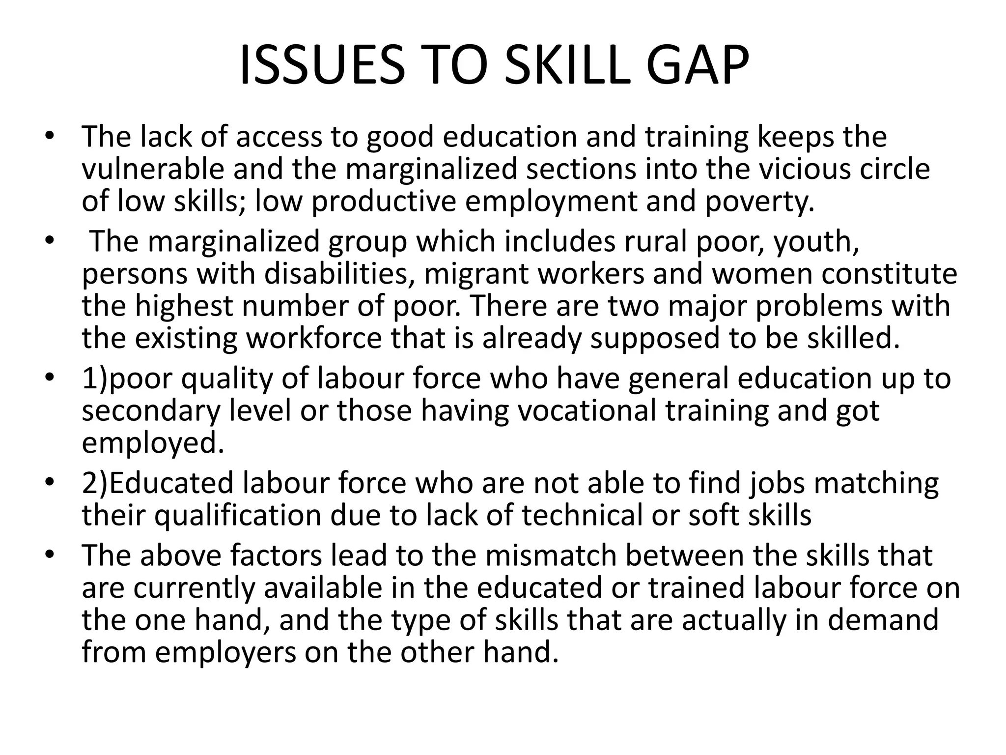 ISSUES TO SKILL GAP
• The lack of access to good education and training keeps the
vulnerable and the marginalized sections into the vicious circle
of low skills; low productive employment and poverty.
• The marginalized group which includes rural poor, youth,
persons with disabilities, migrant workers and women constitute
the highest number of poor. There are two major problems with
the existing workforce that is already supposed to be skilled.
• 1)poor quality of labour force who have general education up to
secondary level or those having vocational training and got
employed.
• 2)Educated labour force who are not able to find jobs matching
their qualification due to lack of technical or soft skills
• The above factors lead to the mismatch between the skills that
are currently available in the educated or trained labour force on
the one hand, and the type of skills that are actually in demand
from employers on the other hand.
 