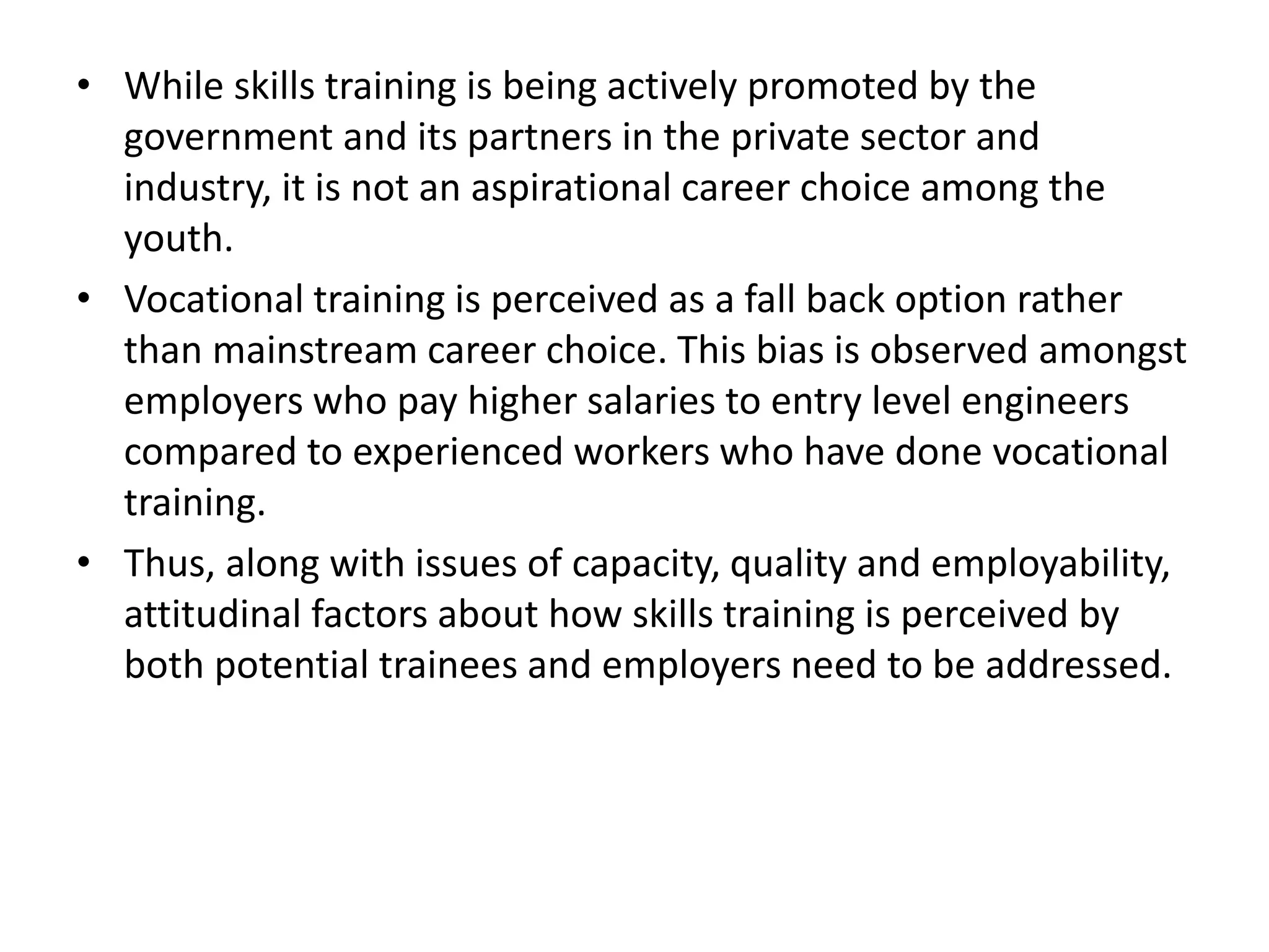• While skills training is being actively promoted by the
government and its partners in the private sector and
industry, it is not an aspirational career choice among the
youth.
• Vocational training is perceived as a fall back option rather
than mainstream career choice. This bias is observed amongst
employers who pay higher salaries to entry level engineers
compared to experienced workers who have done vocational
training.
• Thus, along with issues of capacity, quality and employability,
attitudinal factors about how skills training is perceived by
both potential trainees and employers need to be addressed.
 