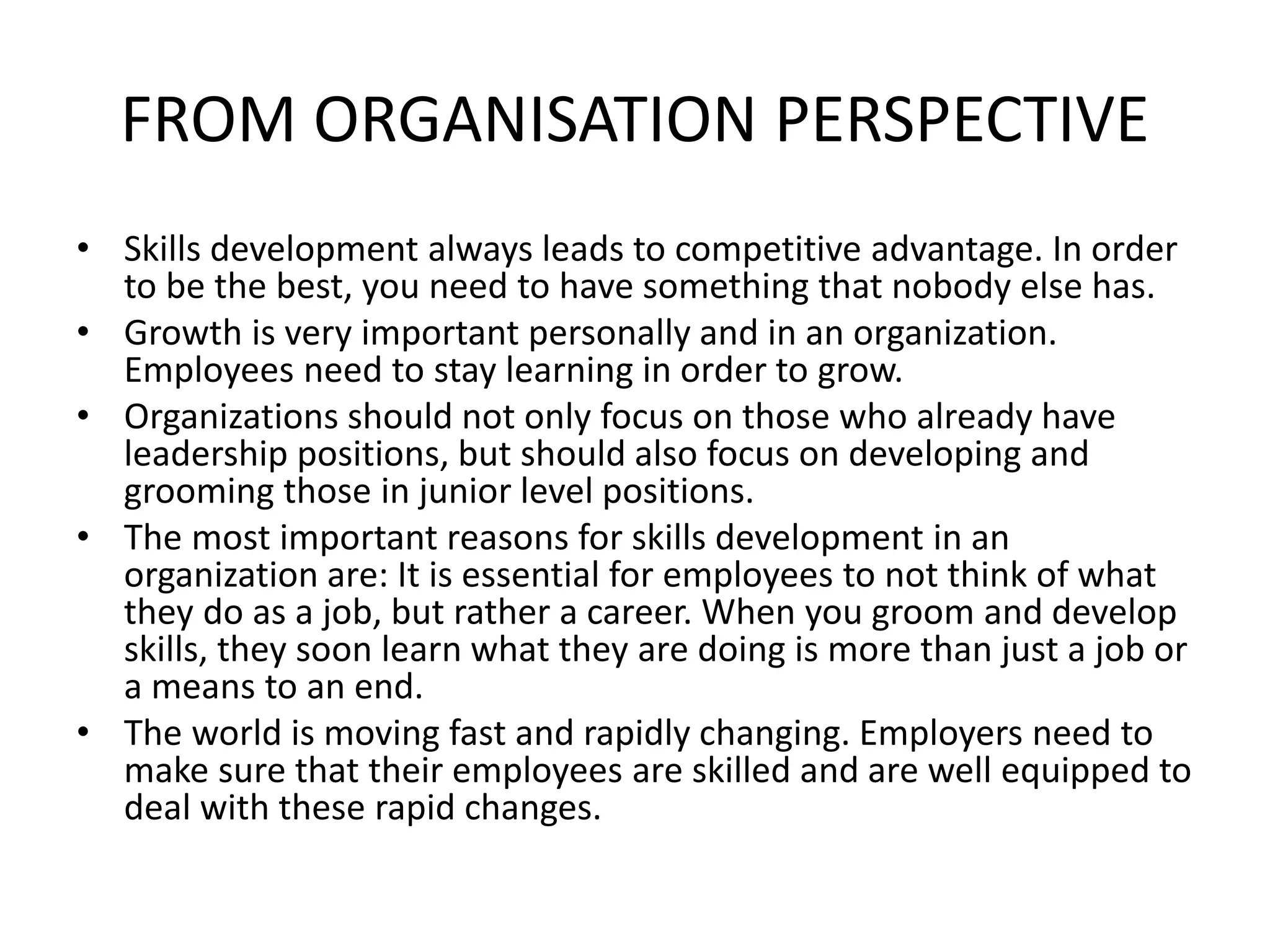 FROM ORGANISATION PERSPECTIVE
• Skills development always leads to competitive advantage. In order
to be the best, you need to have something that nobody else has.
• Growth is very important personally and in an organization.
Employees need to stay learning in order to grow.
• Organizations should not only focus on those who already have
leadership positions, but should also focus on developing and
grooming those in junior level positions.
• The most important reasons for skills development in an
organization are: It is essential for employees to not think of what
they do as a job, but rather a career. When you groom and develop
skills, they soon learn what they are doing is more than just a job or
a means to an end.
• The world is moving fast and rapidly changing. Employers need to
make sure that their employees are skilled and are well equipped to
deal with these rapid changes.
 