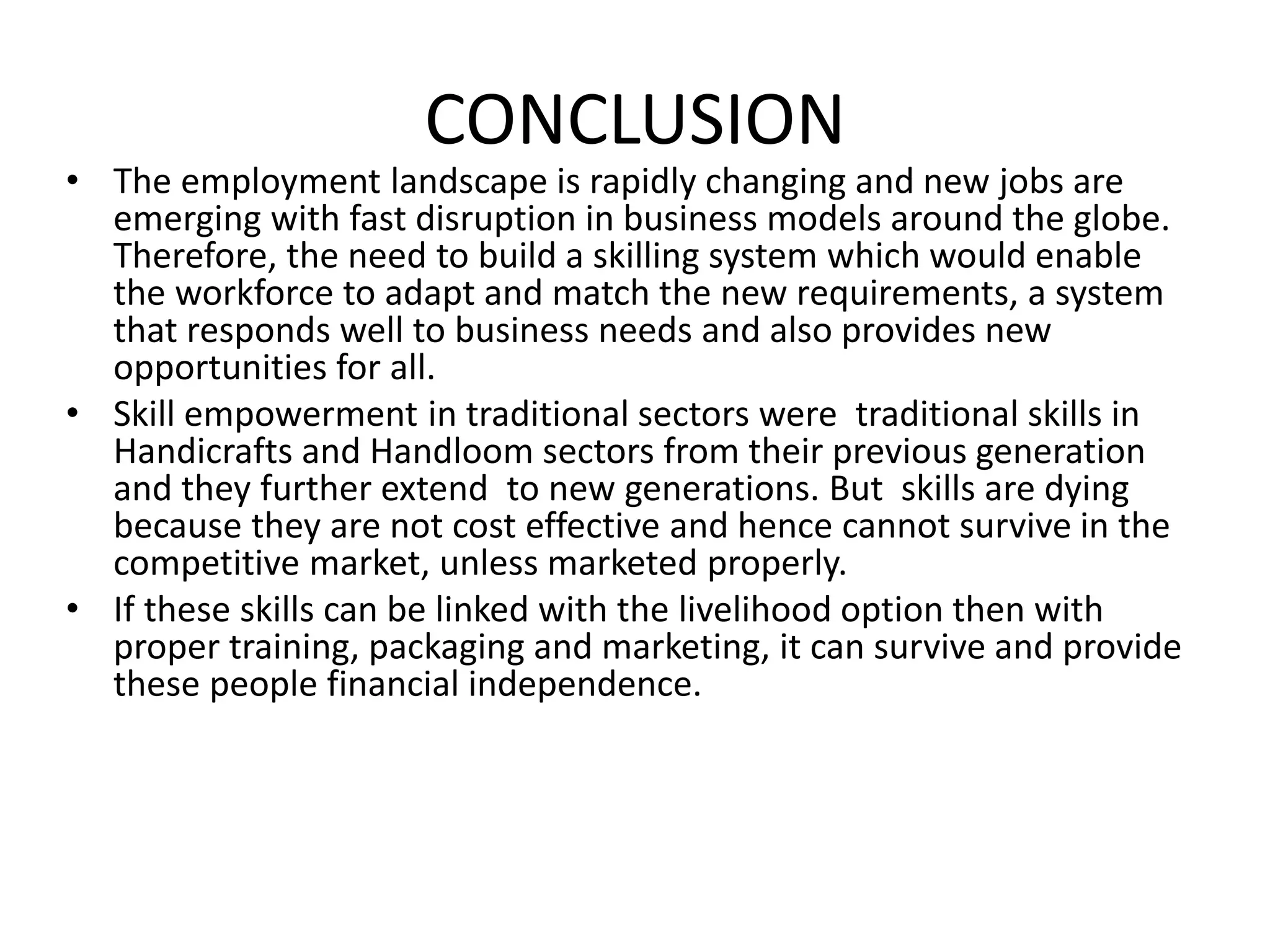 CONCLUSION
• The employment landscape is rapidly changing and new jobs are
emerging with fast disruption in business models around the globe.
Therefore, the need to build a skilling system which would enable
the workforce to adapt and match the new requirements, a system
that responds well to business needs and also provides new
opportunities for all.
• Skill empowerment in traditional sectors were traditional skills in
Handicrafts and Handloom sectors from their previous generation
and they further extend to new generations. But skills are dying
because they are not cost effective and hence cannot survive in the
competitive market, unless marketed properly.
• If these skills can be linked with the livelihood option then with
proper training, packaging and marketing, it can survive and provide
these people financial independence.
 