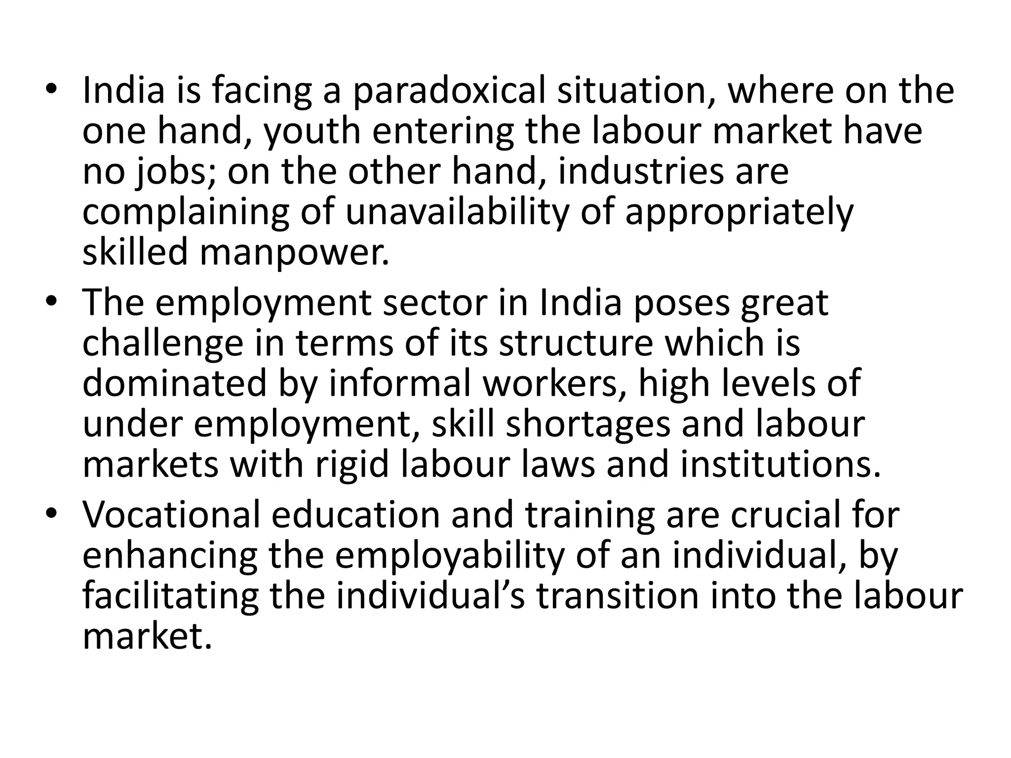 • India is facing a paradoxical situation, where on the
one hand, youth entering the labour market have
no jobs; on the other hand, industries are
complaining of unavailability of appropriately
skilled manpower.
• The employment sector in India poses great
challenge in terms of its structure which is
dominated by informal workers, high levels of
under employment, skill shortages and labour
markets with rigid labour laws and institutions.
• Vocational education and training are crucial for
enhancing the employability of an individual, by
facilitating the individual’s transition into the labour
market.
 