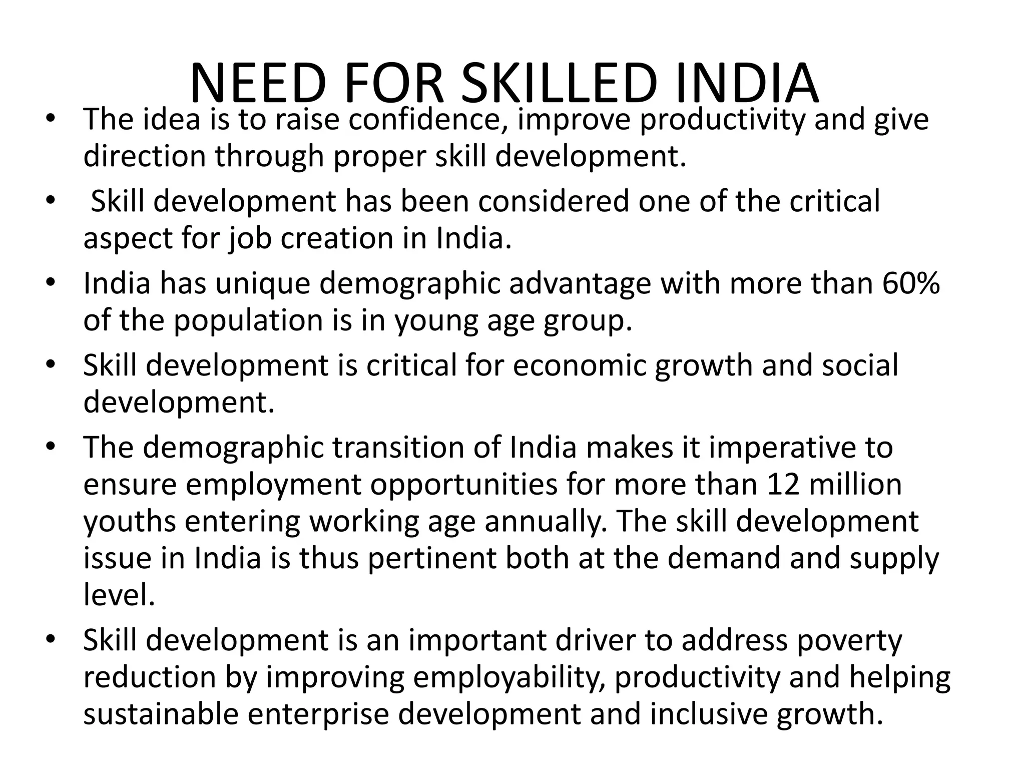 NEED FOR SKILLED INDIA• The idea is to raise confidence, improve productivity and give
direction through proper skill development.
• Skill development has been considered one of the critical
aspect for job creation in India.
• India has unique demographic advantage with more than 60%
of the population is in young age group.
• Skill development is critical for economic growth and social
development.
• The demographic transition of India makes it imperative to
ensure employment opportunities for more than 12 million
youths entering working age annually. The skill development
issue in India is thus pertinent both at the demand and supply
level.
• Skill development is an important driver to address poverty
reduction by improving employability, productivity and helping
sustainable enterprise development and inclusive growth.
 