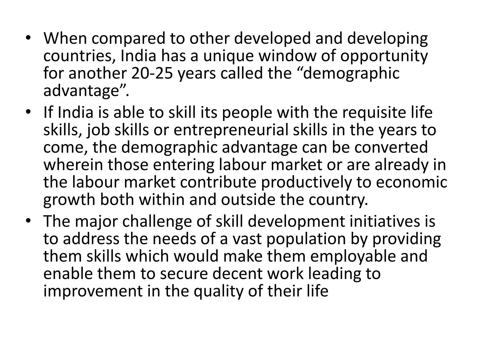 • When compared to other developed and developing
countries, India has a unique window of opportunity
for another 20-25 years called the “demographic
advantage”.
• If India is able to skill its people with the requisite life
skills, job skills or entrepreneurial skills in the years to
come, the demographic advantage can be converted
wherein those entering labour market or are already in
the labour market contribute productively to economic
growth both within and outside the country.
• The major challenge of skill development initiatives is
to address the needs of a vast population by providing
them skills which would make them employable and
enable them to secure decent work leading to
improvement in the quality of their life
 