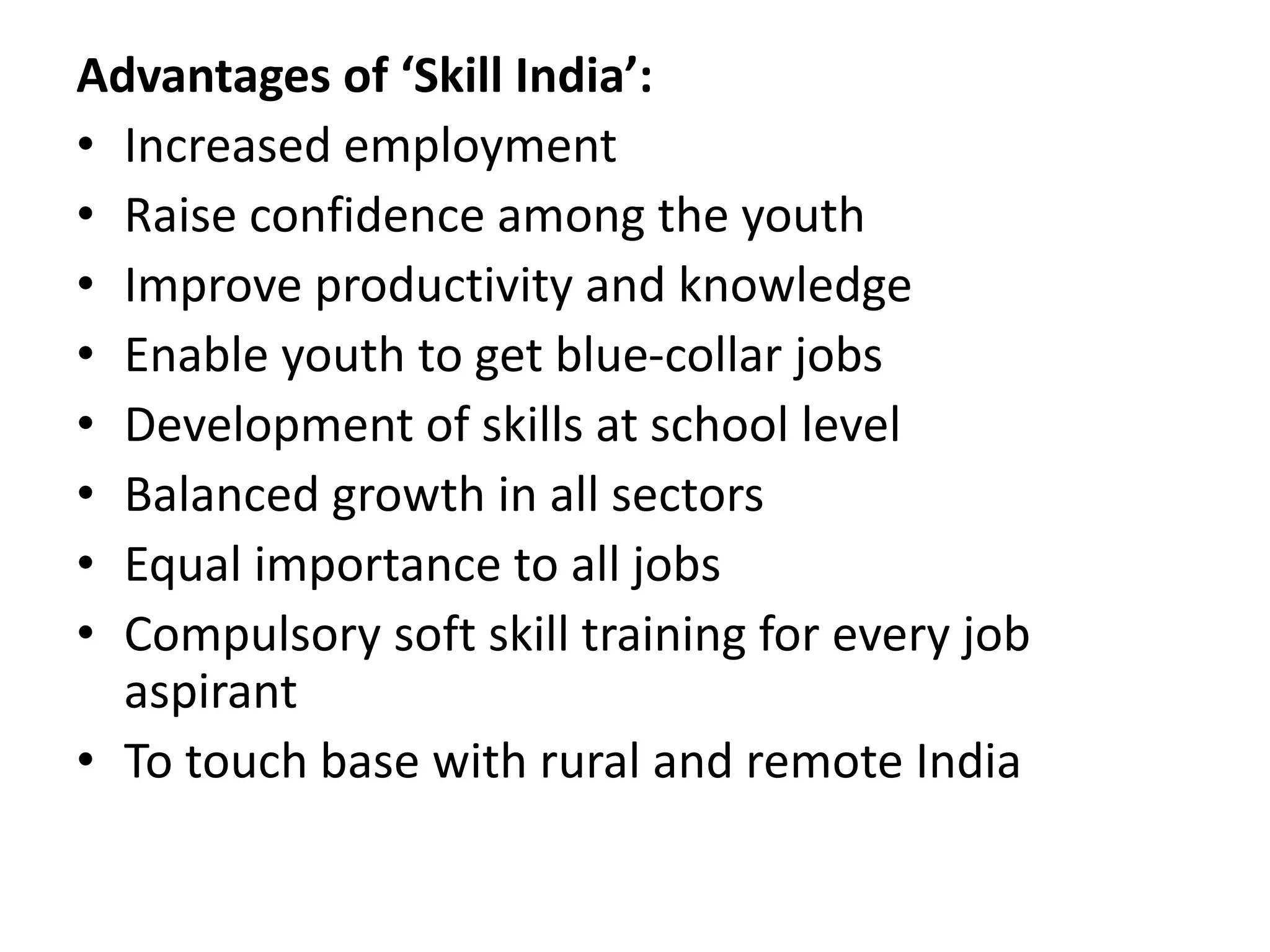 Advantages of ‘Skill India’:
• Increased employment
• Raise confidence among the youth
• Improve productivity and knowledge
• Enable youth to get blue-collar jobs
• Development of skills at school level
• Balanced growth in all sectors
• Equal importance to all jobs
• Compulsory soft skill training for every job
aspirant
• To touch base with rural and remote India
 