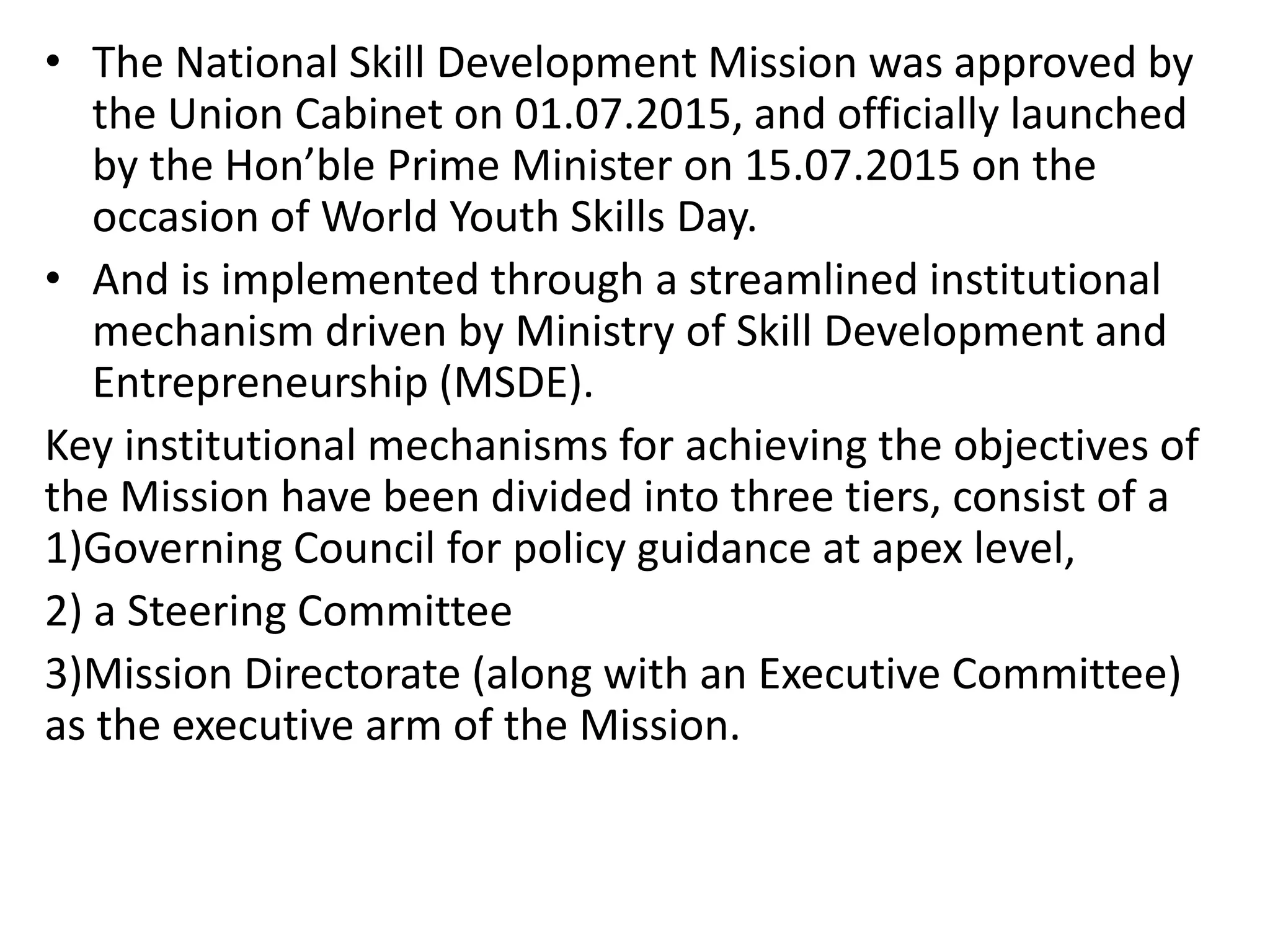 • The National Skill Development Mission was approved by
the Union Cabinet on 01.07.2015, and officially launched
by the Hon’ble Prime Minister on 15.07.2015 on the
occasion of World Youth Skills Day.
• And is implemented through a streamlined institutional
mechanism driven by Ministry of Skill Development and
Entrepreneurship (MSDE).
Key institutional mechanisms for achieving the objectives of
the Mission have been divided into three tiers, consist of a
1)Governing Council for policy guidance at apex level,
2) a Steering Committee
3)Mission Directorate (along with an Executive Committee)
as the executive arm of the Mission.
 