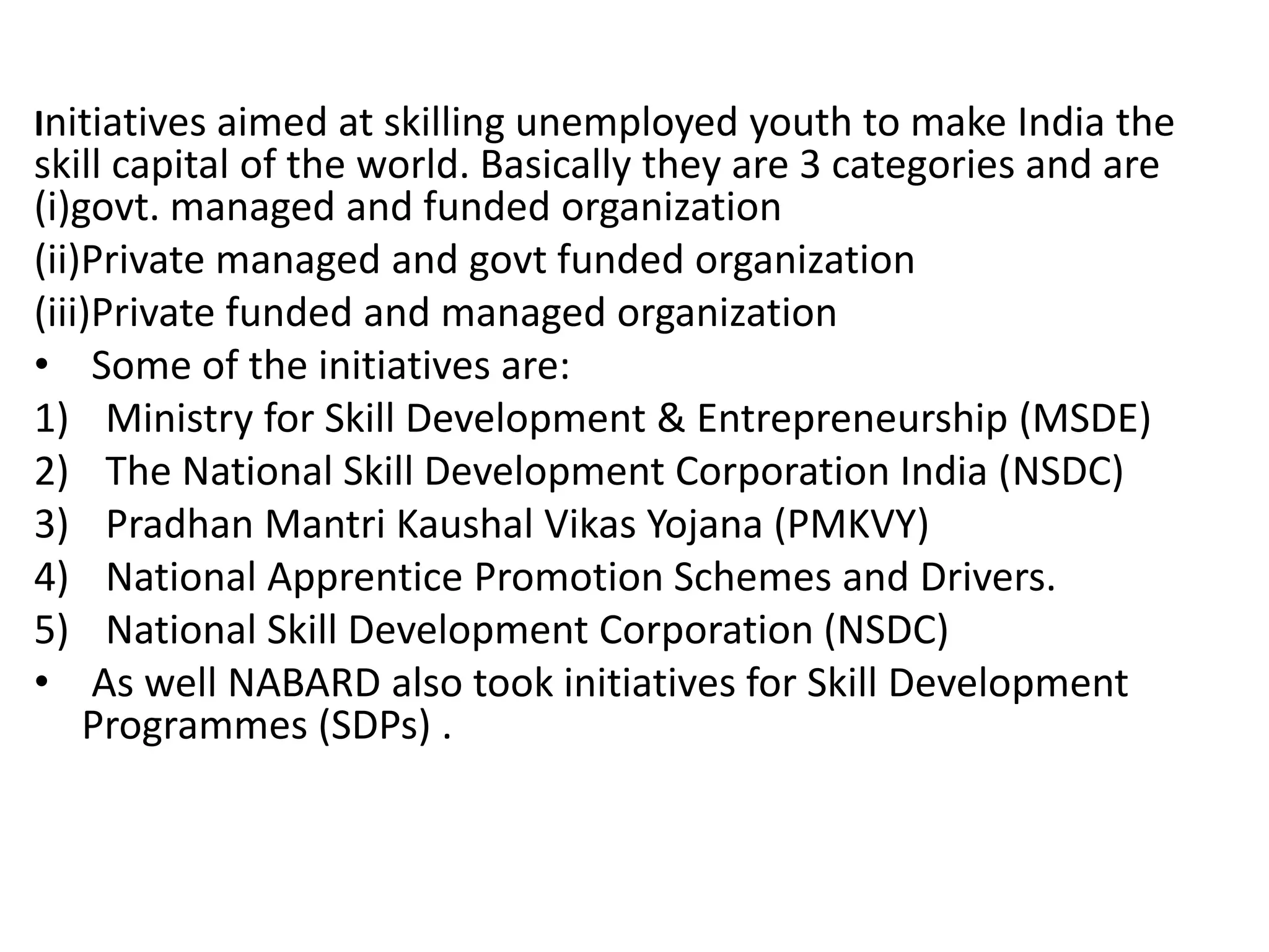 Initiatives aimed at skilling unemployed youth to make India the
skill capital of the world. Basically they are 3 categories and are
(i)govt. managed and funded organization
(ii)Private managed and govt funded organization
(iii)Private funded and managed organization
• Some of the initiatives are:
1) Ministry for Skill Development & Entrepreneurship (MSDE)
2) The National Skill Development Corporation India (NSDC)
3) Pradhan Mantri Kaushal Vikas Yojana (PMKVY)
4) National Apprentice Promotion Schemes and Drivers.
5) National Skill Development Corporation (NSDC)
• As well NABARD also took initiatives for Skill Development
Programmes (SDPs) .
 
