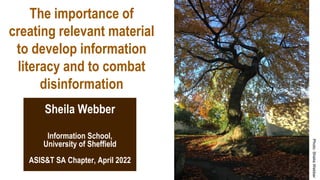 The importance of
creating relevant material
to develop information
literacy and to combat
disinformation
Information School,
University of Sheffield
ASIS&T SA Chapter, April 2022
Sheila Webber
 