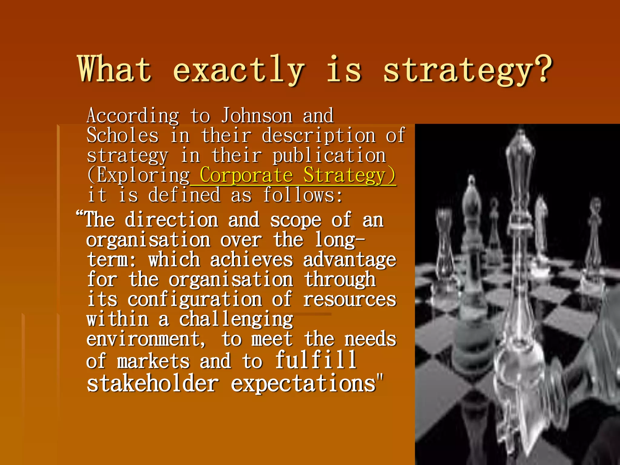 What exactly is strategy?
According to Johnson and
Scholes in their description of
strategy in their publication
(Exploring Corporate Strategy)
it is defined as follows:
“The direction and scope of an
organisation over the long-
term: which achieves advantage
for the organisation through
its configuration of resources
within a challenging
environment, to meet the needs
of markets and to fulfill
stakeholder expectations"
 