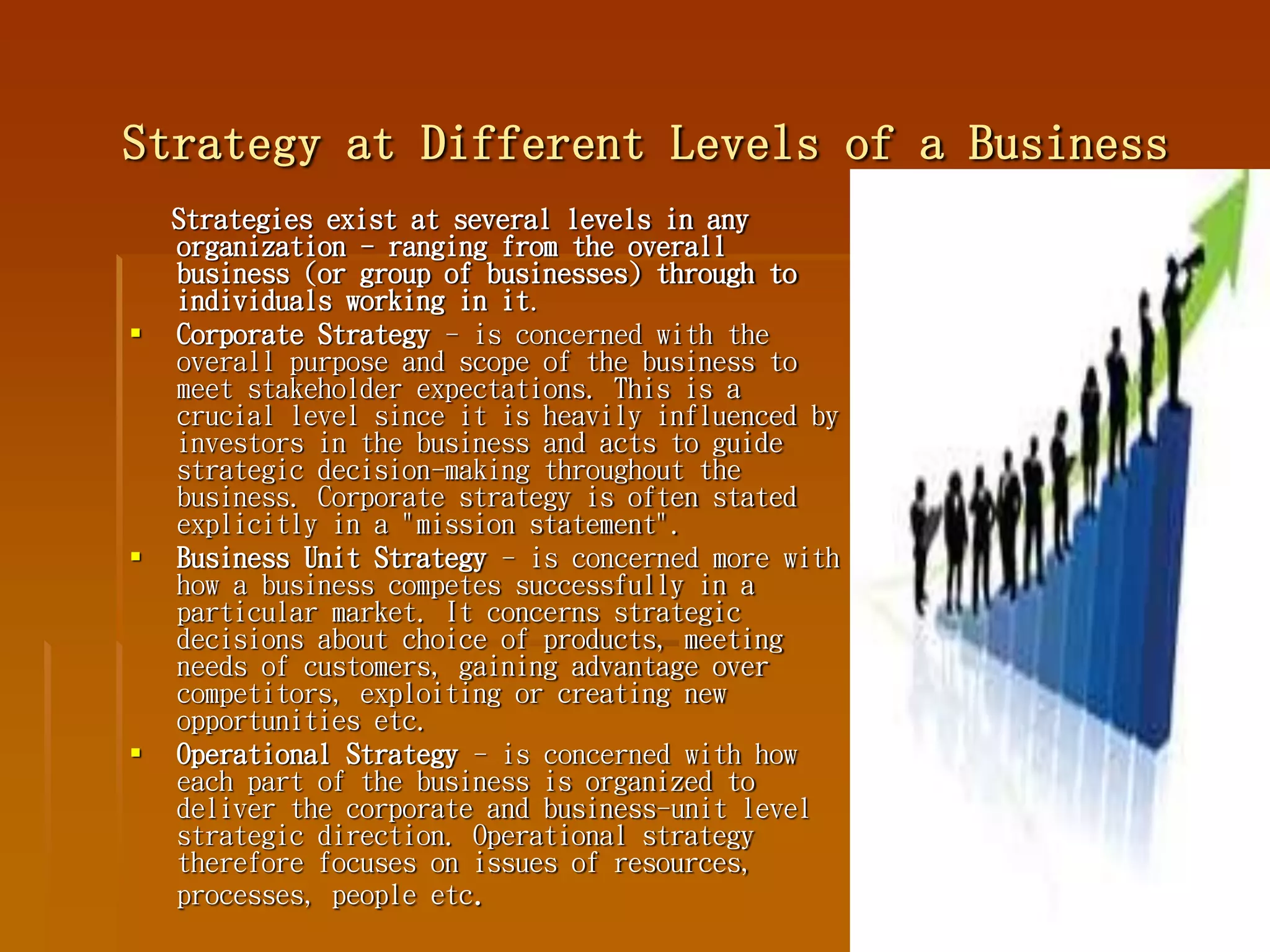 Strategy at Different Levels of a Business
Strategies exist at several levels in any
organization - ranging from the overall
business (or group of businesses) through to
individuals working in it.
 Corporate Strategy - is concerned with the
overall purpose and scope of the business to
meet stakeholder expectations. This is a
crucial level since it is heavily influenced by
investors in the business and acts to guide
strategic decision-making throughout the
business. Corporate strategy is often stated
explicitly in a "mission statement".
 Business Unit Strategy - is concerned more with
how a business competes successfully in a
particular market. It concerns strategic
decisions about choice of products, meeting
needs of customers, gaining advantage over
competitors, exploiting or creating new
opportunities etc.
 Operational Strategy - is concerned with how
each part of the business is organized to
deliver the corporate and business-unit level
strategic direction. Operational strategy
therefore focuses on issues of resources,
processes, people etc.
 