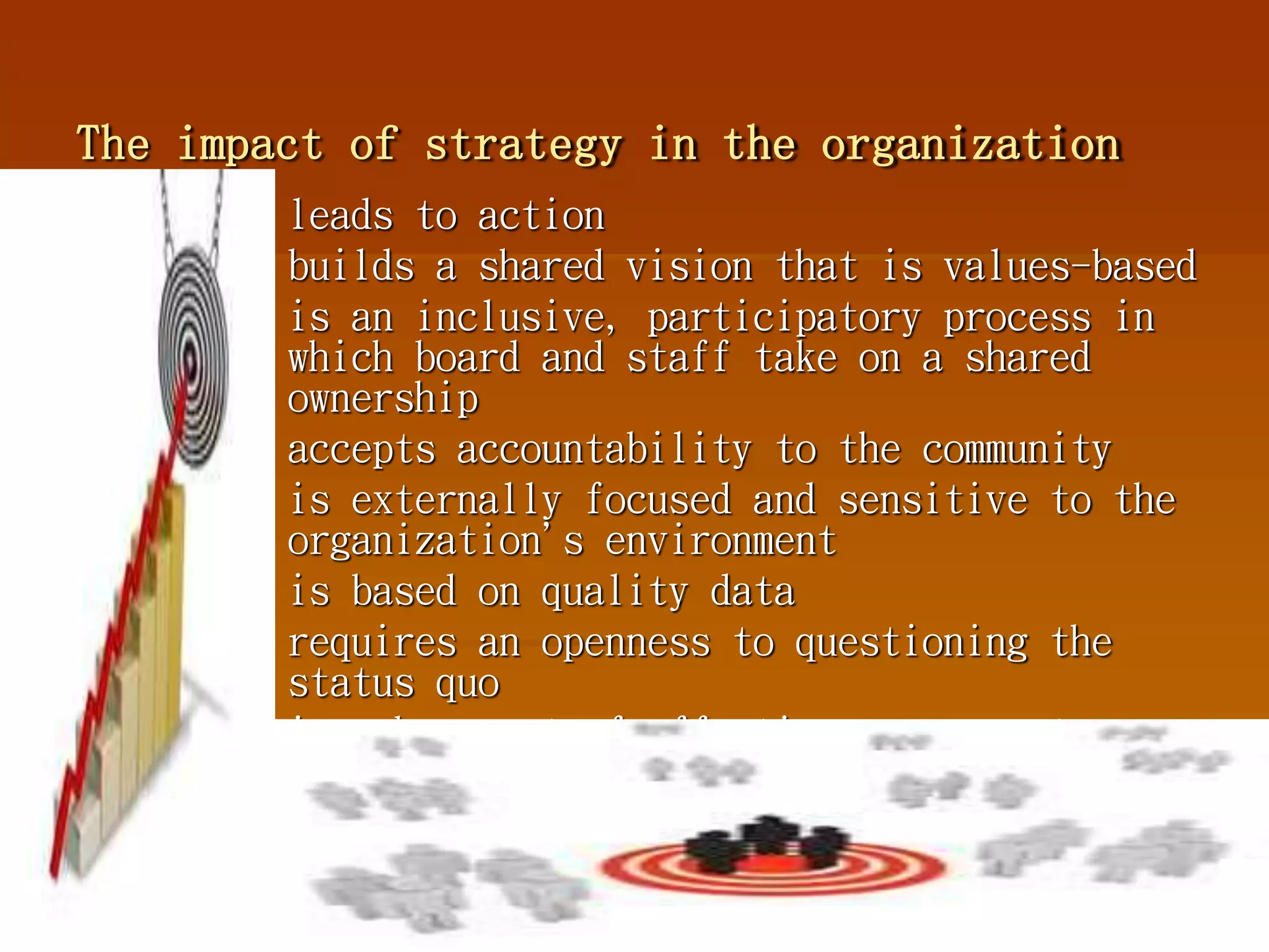 The impact of strategy in the organization
 leads to action
 builds a shared vision that is values-based
 is an inclusive, participatory process in
which board and staff take on a shared
ownership
 accepts accountability to the community
 is externally focused and sensitive to the
organization's environment
 is based on quality data
 requires an openness to questioning the
status quo
 is a key part of effective management.
 