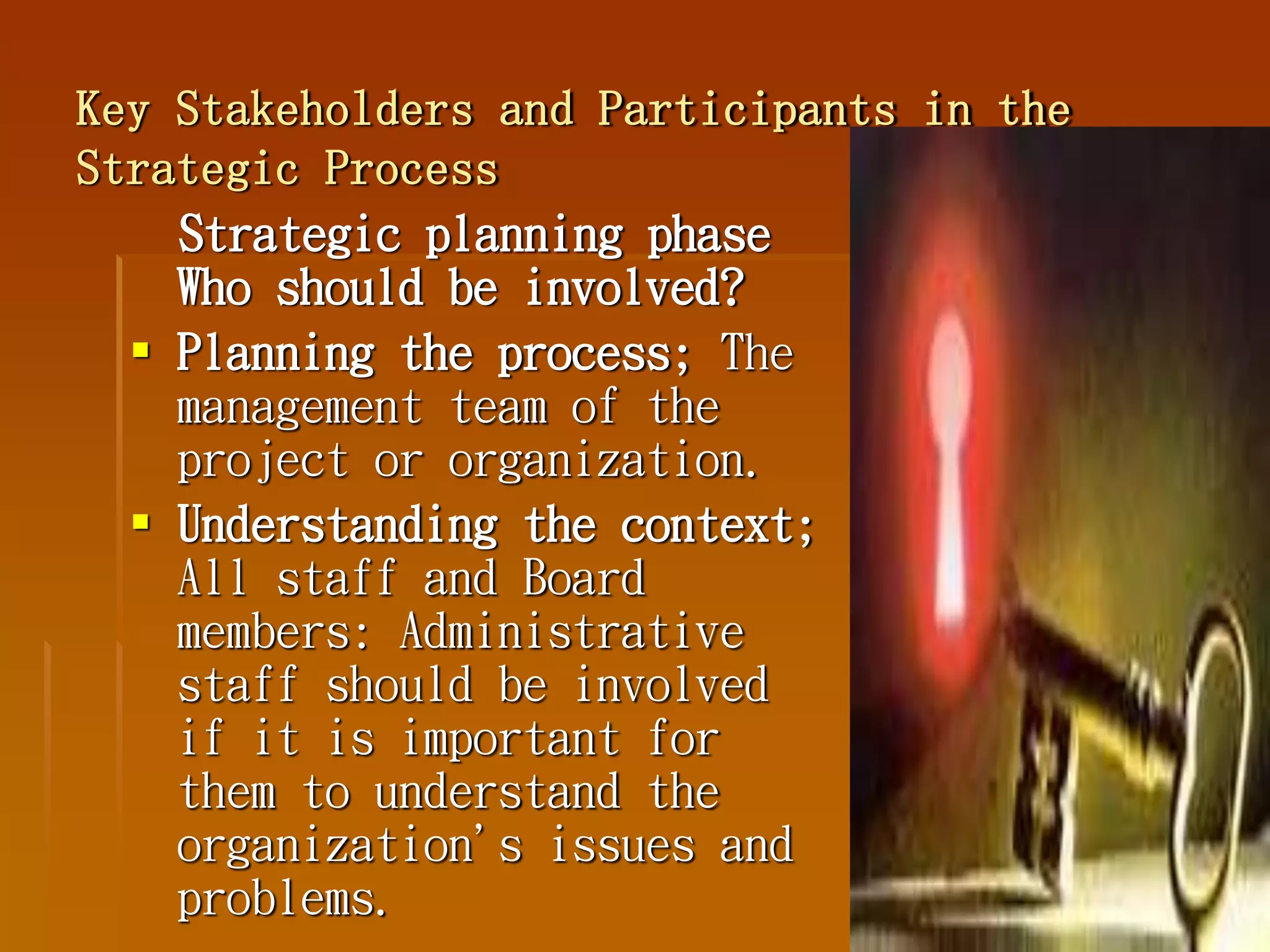 Key Stakeholders and Participants in the
Strategic Process
Strategic planning phase
Who should be involved?
 Planning the process; The
management team of the
project or organization.
 Understanding the context;
All staff and Board
members: Administrative
staff should be involved
if it is important for
them to understand the
organization's issues and
problems.
 