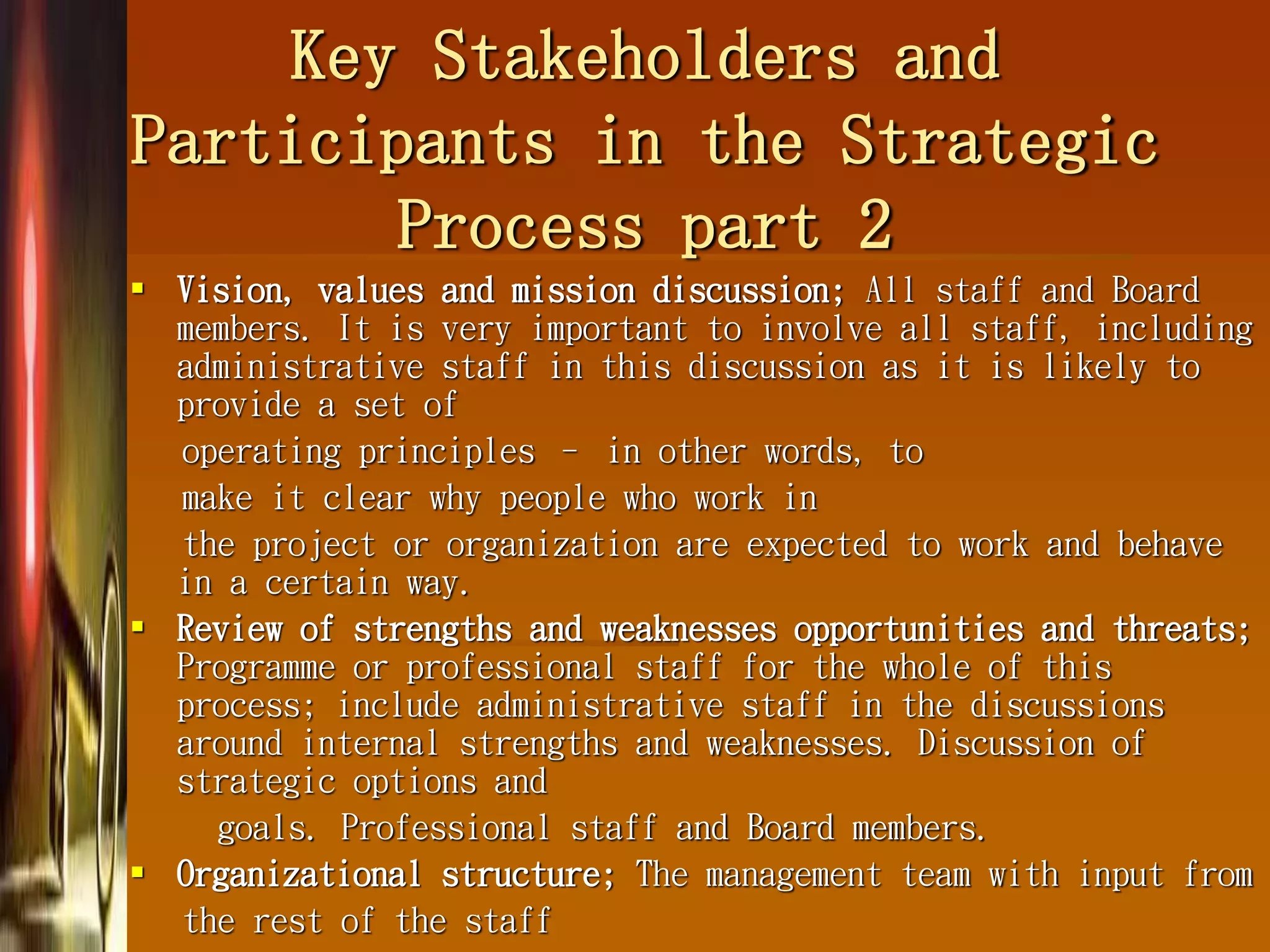 Key Stakeholders and
Participants in the Strategic
Process part 2
 Vision, values and mission discussion; All staff and Board
members. It is very important to involve all staff, including
administrative staff in this discussion as it is likely to
provide a set of
operating principles – in other words, to
make it clear why people who work in
the project or organization are expected to work and behave
in a certain way.
 Review of strengths and weaknesses opportunities and threats;
Programme or professional staff for the whole of this
process; include administrative staff in the discussions
around internal strengths and weaknesses. Discussion of
strategic options and
goals. Professional staff and Board members.
 Organizational structure; The management team with input from
the rest of the staff
 
