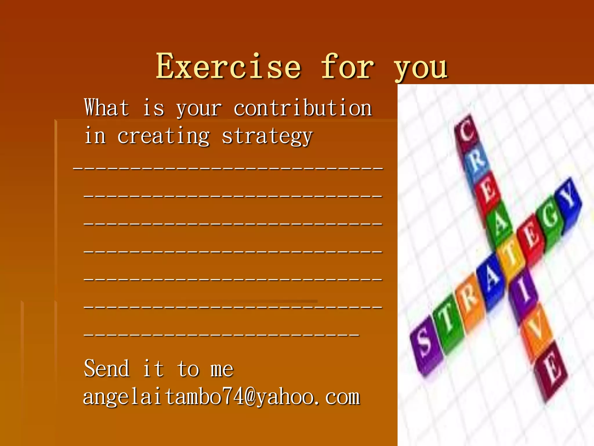 Exercise for you
What is your contribution
in creating strategy
---------------------------
--------------------------
--------------------------
--------------------------
--------------------------
--------------------------
------------------------
Send it to me
angelaitambo74@yahoo.com
 