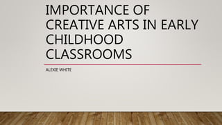 IMPORTANCE OF
CREATIVE ARTS IN EARLY
CHILDHOOD
CLASSROOMS
ALEXIE WHITE
 