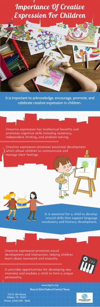 Importance Of Creative
Expression For Children
It is important to acknowledge, encourage, promote, and
celebrate creative expression in children.
Creative expression has intellectual benefits and
promotes cognitive skills including numeracy,
independent thinking, and problem-solving.
Creative expression promotes emotional development
which allows children to communicate and
manage their feelings.
Creative expression promotes social
development and interaction, helping children
learn about teamwork and empathy.
It provides opportunities for developing new
interests and enables a child to form a unique
personality.
It is essential for a child to develop
crucial skills that support language
vocabulary and literacy development.
www.bgctx.org
Boys & Girls Clubs of Central Texas
703 N. 8th Street,
Killeen, TX. 76541
Phone: (254) 699 - 5808
Image Source: Designed by Freepik
 