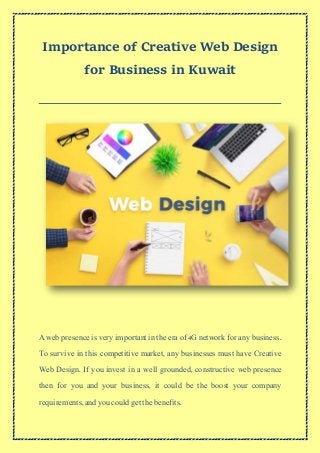 Importance of Creative Web Design
for Business in Kuwait
A web presence is very important in the era of 4G network for any business.
To survive in this competitive market, any businesses must have Creative
Web Design. If you invest in a well grounded, constructive web presence
then for you and your business, it could be the boost your company
requirements,andyou could get the benefits.
 