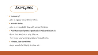  Instead of:
John is a good boy with nice ideas.
 You can write:
John is a remarkable boy with wonderful ideas.
 Avoid using simplistic adjectives and adverbs such as:
Good, bad, well, nice, very, big, etc.
They make your writing weak and less effective.
 Instead, use words like:
Huge, wonderful, highly, terrible, etc.
Examples
 