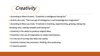 CREATIVITYCreativity
According to Albert Einstein, “Creativity is intelligence having fun”
And he also said, “The true sign of intelligence is not knowledge but imagination”
According to Mary Lou Cook, “Creativity is inventing, experimenting, growing, taking risk,
breaking rules, making mistakes and having fun”
Creativity is the ability to produce original ideas.
Creativity is the use of imagination to create inventiveness.
It is the act of turning new ideas into reality.
Creativity involves two processes: thinking, then producing.
It requires passion.
 