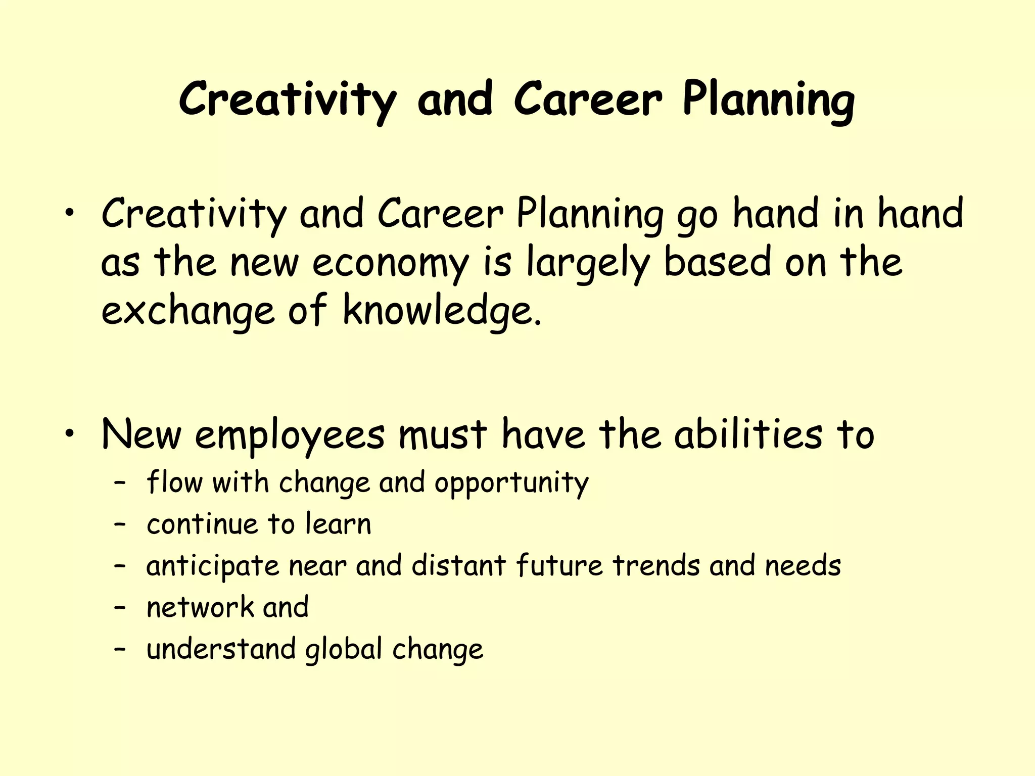 Creativity and Career Planning
• Creativity and Career Planning go hand in hand
as the new economy is largely based on the
exchange of knowledge.
• New employees must have the abilities to
– flow with change and opportunity
– continue to learn
– anticipate near and distant future trends and needs
– network and
– understand global change
 