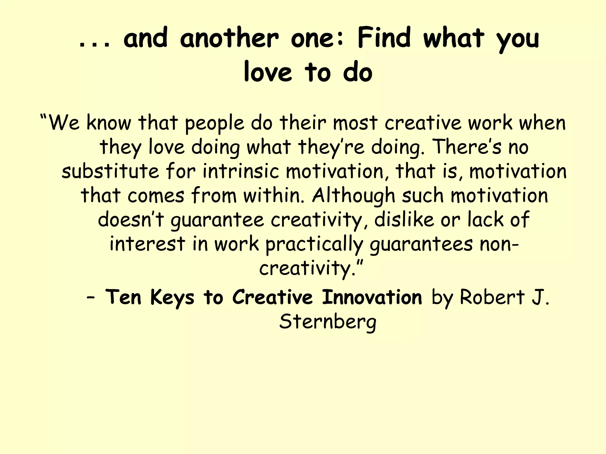 … and another one: Find what you
love to do
“We know that people do their most creative work when
they love doing what they’re doing. There’s no
substitute for intrinsic motivation, that is, motivation
that comes from within. Although such motivation
doesn’t guarantee creativity, dislike or lack of
interest in work practically guarantees non-
creativity.”
– Ten Keys to Creative Innovation by Robert J.
Sternberg
 