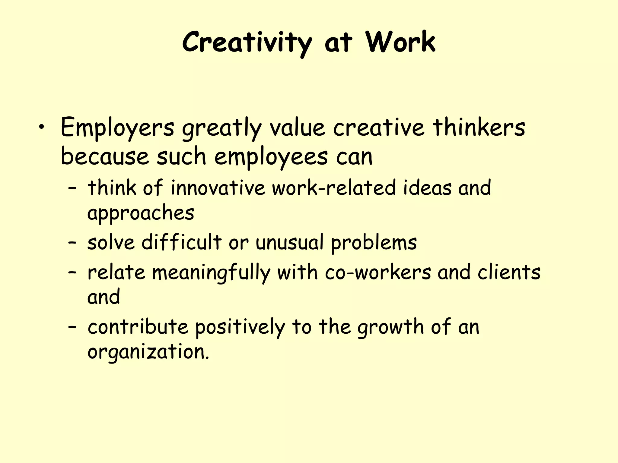 Creativity at Work
• Employers greatly value creative thinkers
because such employees can
– think of innovative work-related ideas and
approaches
– solve difficult or unusual problems
– relate meaningfully with co-workers and clients
and
– contribute positively to the growth of an
organization.
 