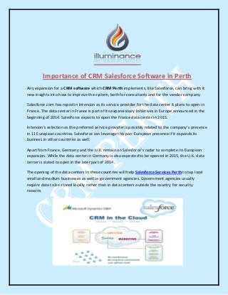 Importance of CRM Salesforce Software in Perth
Any expansion for a CRM software which CRM Perth implements, like Salesforce, can bring with it
new insights into how to improve the system, both for consultants and for the vendor company.
Salesforce.com has roped in Interxion as its service provider for the data center it plans to open in
France. The data center in France is part of its expansionary initiatives in Europe announced in the
beginning of 2014. Salesforce expects to open the France data center in 2015.
Interxion’s selection as the preferred service provider is possibly related to the company’s presence
in 11 European countries. Salesforce can leverage this pan-European presence if it expands its
business in other countries as well.
Apart from France, Germany and the U.K. remain on Salesforce’s radar to complete its European
expansion. While the data center in Germany is also expected to be opened in 2015, the U.K. data
center is slated to open in the later part of 2014.
The opening of the data centers in these countries will help Salesforce Services Perth to tap local
small and medium businesses as well as government agencies. Government agencies usually
require data to be stored locally rather than in data centers outside the country for security
reasons.
 