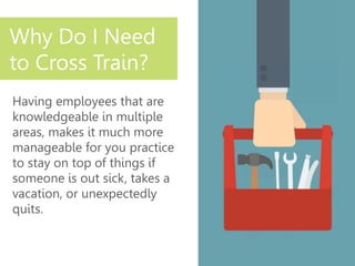 Having employees that are
knowledgeable in multiple
areas, makes it much more
manageable for you practice
to stay on top of things if
someone is out sick, takes a
vacation, or unexpectedly
quits.
Why Do I Need
to Cross Train?
 