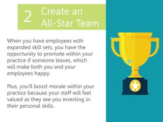 Create an
All-Star Team
When you have employees with
expanded skill sets, you have the
opportunity to promote within your
practice if someone leaves, which
will make both you and your
employees happy.
Plus, you'll boost morale within your
practice because your staff will feel
valued as they see you investing in
their personal skills.
2
 