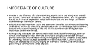 IMPORTANCE OF CULTURE
• Culture is the lifeblood of a vibrant society, expressed in the many ways we tell
our stories, celebrate, remember the past, entertain ourselves, and imagine the
future. Our creative expression helps define who we are, and helps us see the
world through the eyes of others.
• culture provides important social and economic benefits. With improved learning
and health, increased tolerance, and opportunities to come together with others,
culture enhances our quality of life and increases overall well-being for both
individuals and communities.
• Participating in culture can benefit individuals in many different ways, some of
which are deeply personal. They are a source of delight and wonder, and can
provide emotionally and intellectually moving experiences, whether pleasurable
or unsettling, that encourage celebration or contemplation. Culture is also a
means of expressing creativity, forging an individual identity, and enhancing or
preserving a community’s sense of place.
 