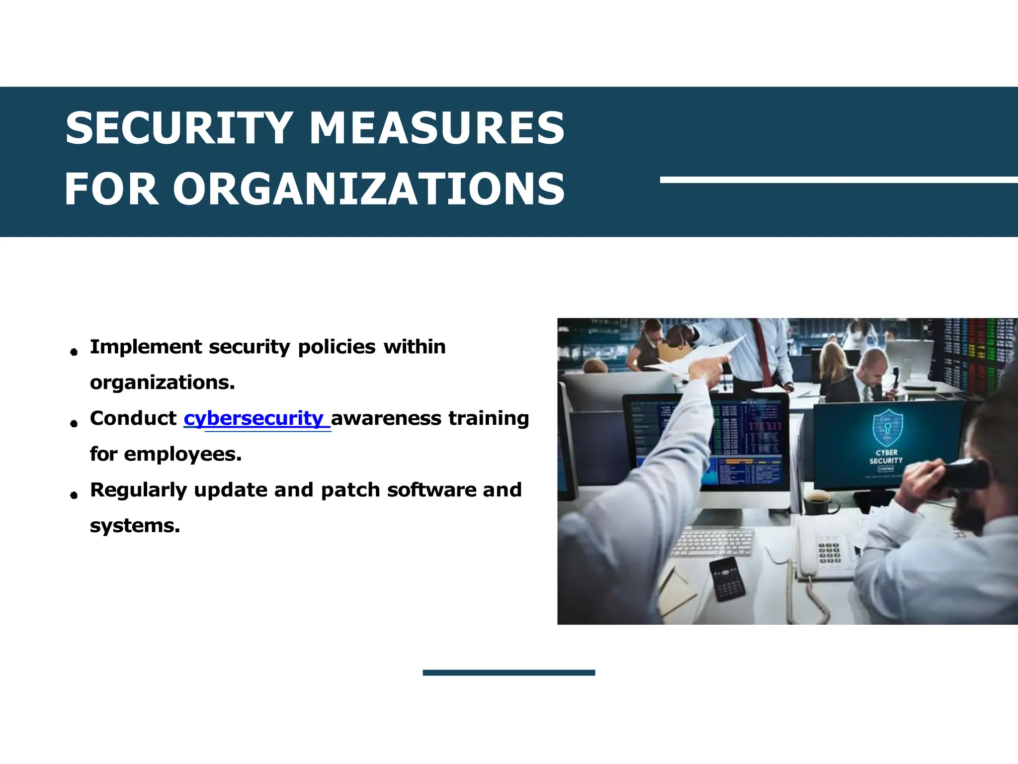 SECURITY MEASURES
FOR ORGANIZATIONS
Implement security policies within
organizations.
Conduct cybersecurity awareness training
for employees.
Regularly update and patch software and
systems.