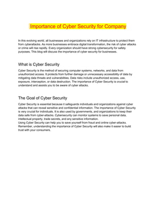 Importance of Cyber Security for Company
In this evolving world, all businesses and organizations rely on IT infrastructure to protect them
from cyberattacks. As more businesses embrace digital transformation, the risk of cyber attacks
or crime will rise rapidly. Every organization should have strong cybersecurity for safety
purposes. This blog will discuss the importance of cyber security for businesses.
What is Cyber Security
Cyber Security is the method of securing computer systems, networks, and data from
unauthorized access. It protects from further damage or unnecessary accessibility of data by
mitigating data threats and vulnerabilities. Data risks include unauthorized access, use,
exposure, interception, or data destruction. The importance of Cyber Security is crucial to
understand and assists you to be aware of cyber attacks.
The Goal of Cyber Security
Cyber Security is essential because it safeguards individuals and organizations against cyber
attacks that can reveal sensitive and confidential information. The importance of Cyber Security
is very crucial for individuals. It is also used by governments, and organizations to keep their
data safe from cyber-attacks. Cybersecurity can monitor systems to save personal data,
intellectual property, trade secrets, and any sensitive information.
Using Cyber Security can help you to save yourself from fraud and online cyber-attacks.
Remember, understanding the importance of Cyber Security will also make it easier to build
trust with your consumers.
 