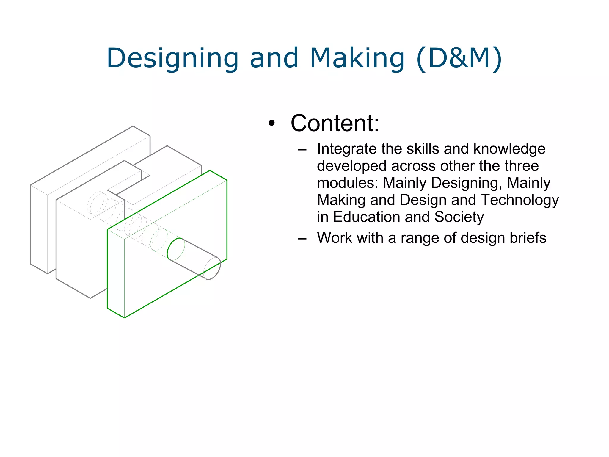 Designing and Making (D&M) Content: Integrate the skills and knowledge developed across other the three modules: Mainly Designing, Mainly Making and Design and Technology in Education and Society Work with a range of design briefs  