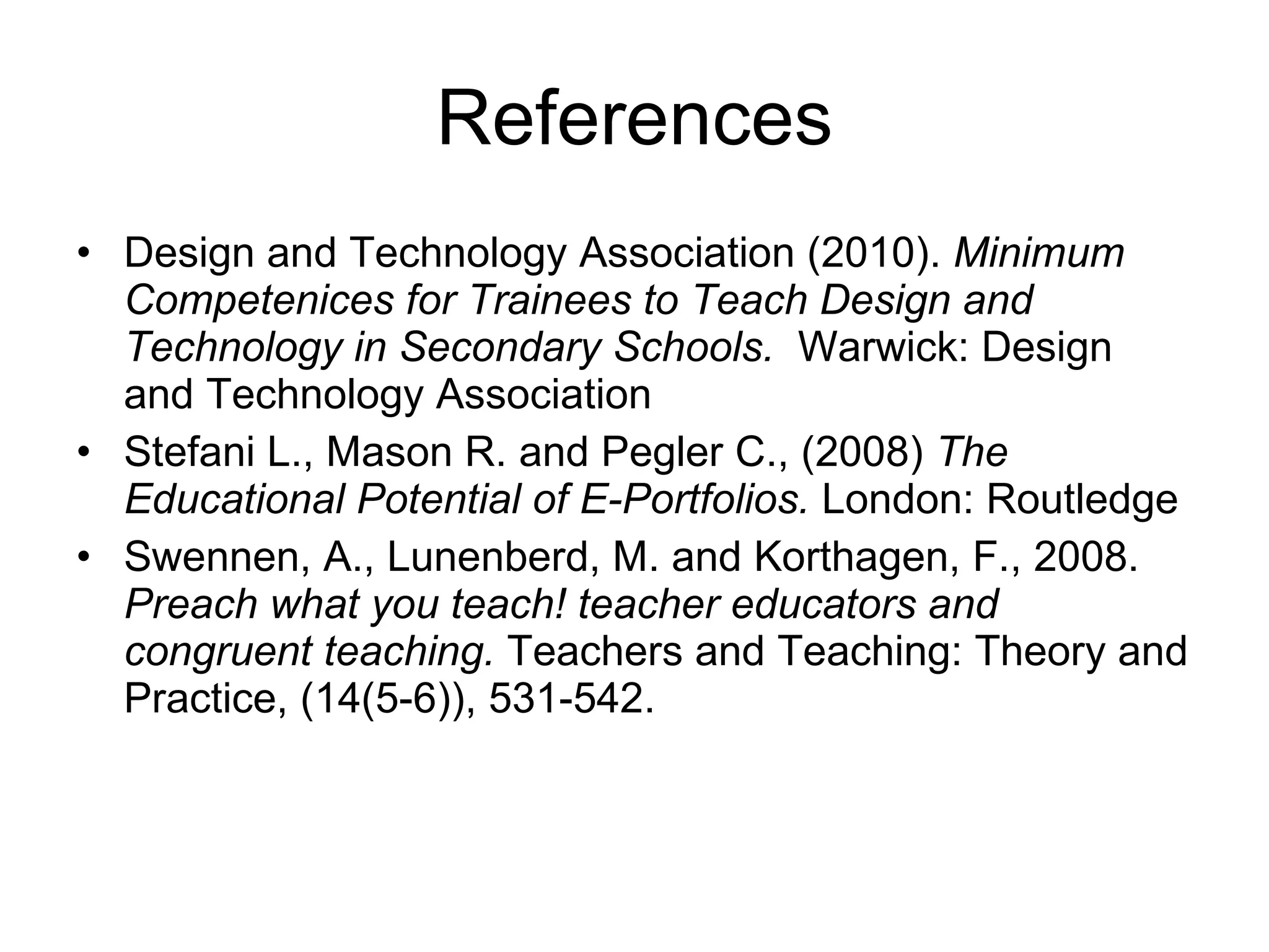 References Design and Technology Association (2010).  Minimum Competenices for Trainees to Teach Design and Technology in Secondary Schools.  Warwick: Design and Technology Association Stefani L., Mason R. and Pegler C., (2008)  The Educational Potential of E-Portfolios.  London:   Routledge Swennen, A., Lunenberd, M. and Korthagen, F., 2008.  Preach what you teach! teacher educators and congruent teaching.  Teachers and Teaching: Theory and Practice,   (14(5-6)), 531-542. 