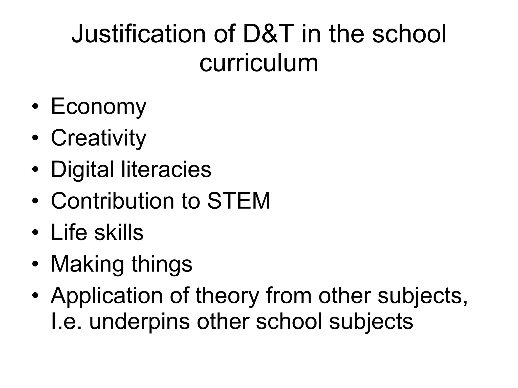 Justification of D&T in the school curriculum Economy Creativity Digital literacies Contribution to STEM Life skills Making things Application of theory from other subjects, I.e. underpins other school subjects 