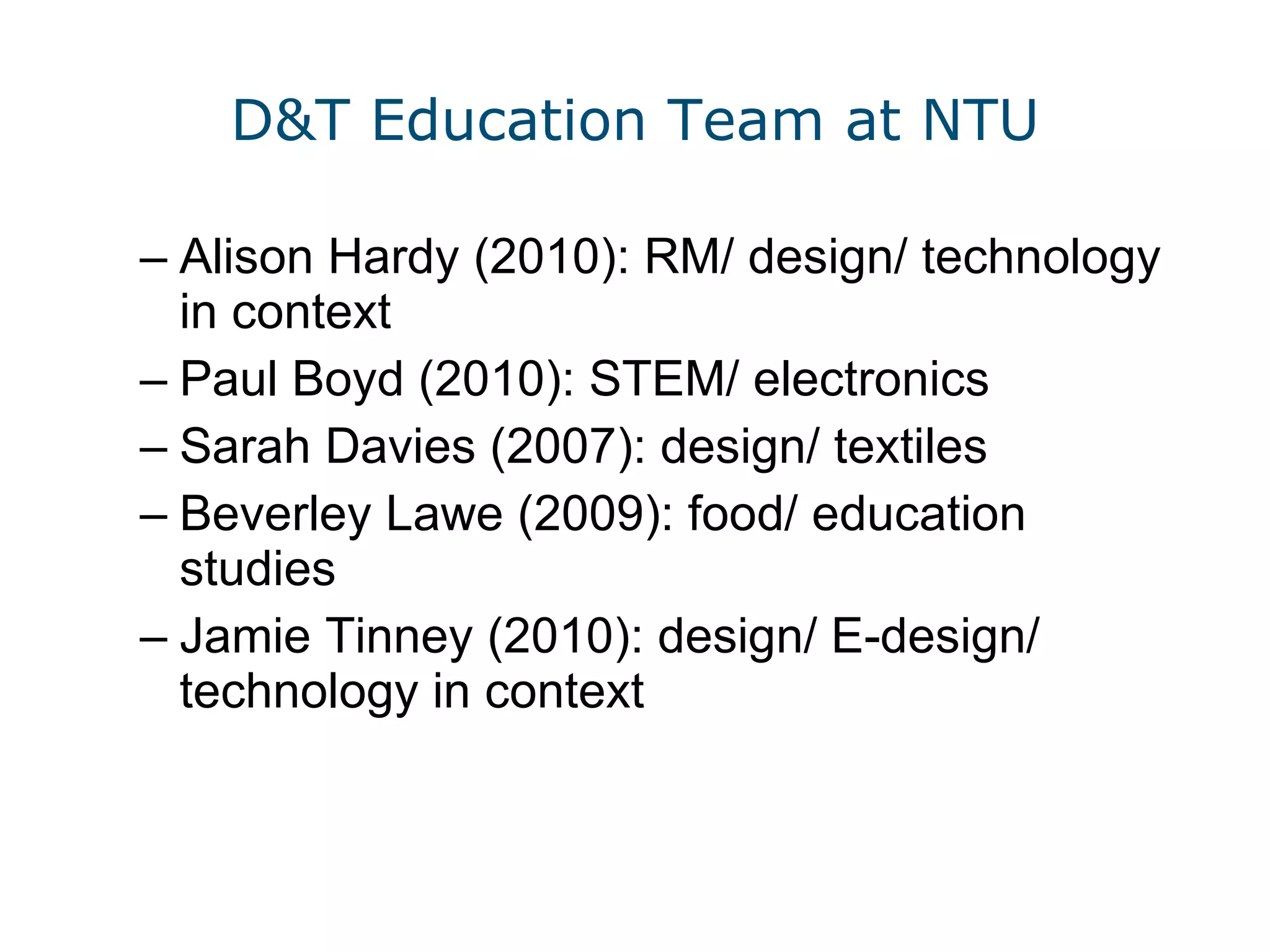 D&T Education Team at NTU Alison Hardy (2010): RM/ design/ technology in context Paul Boyd (2010): STEM/ electronics Sarah Davies (2007): design/ textiles Beverley Lawe (2009): food/ education studies Jamie Tinney (2010): design/ E-design/ technology in context 