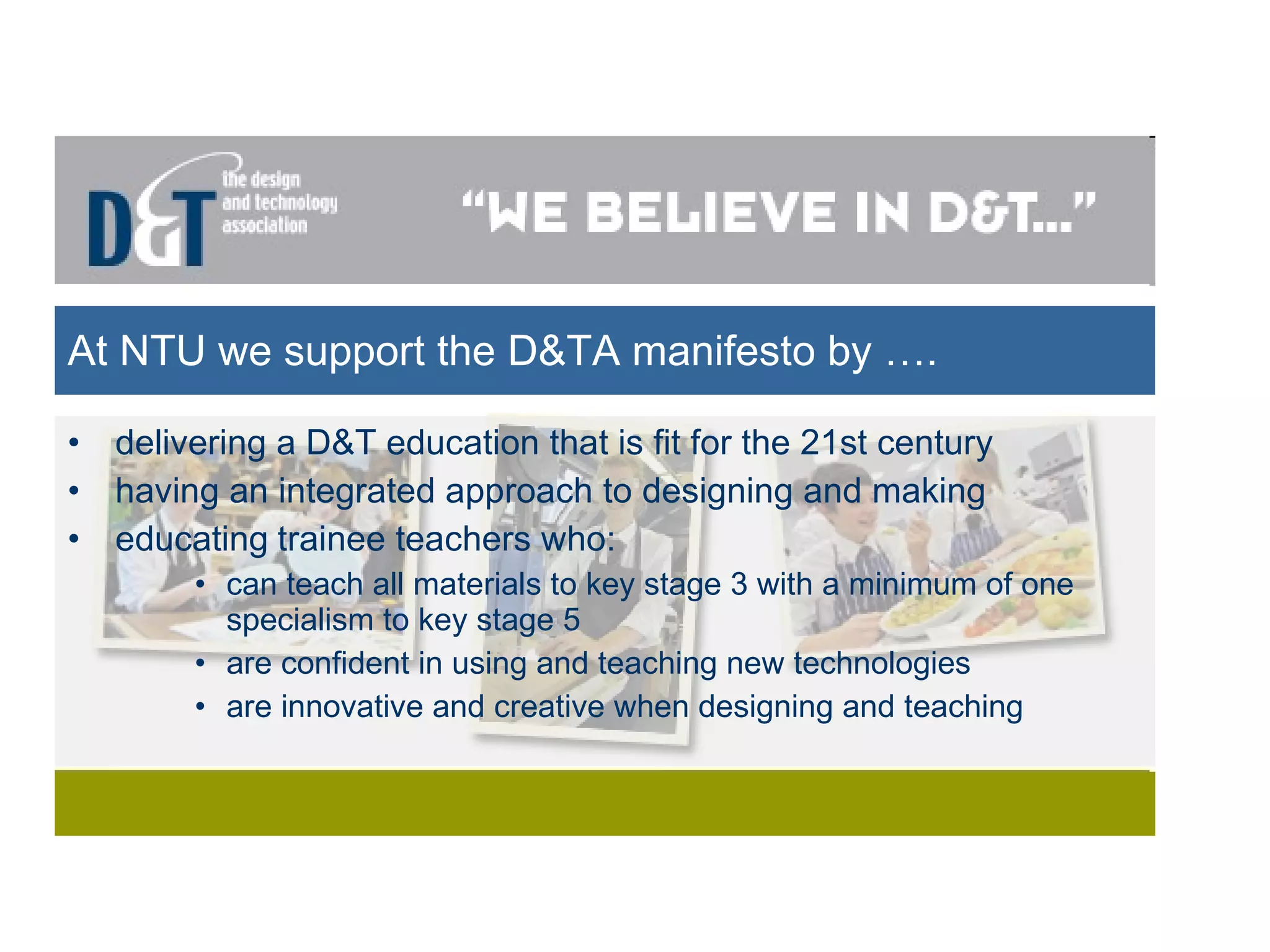 At NTU we support the D&TA manifesto by …. delivering a D&T education that is fit for the 21st century having an integrated approach to designing and making  educating   trainee teachers who: can teach all materials to key stage 3 with a minimum of one specialism to key stage 5 are confident in using and teaching new technologies are innovative and creative when designing and teaching 