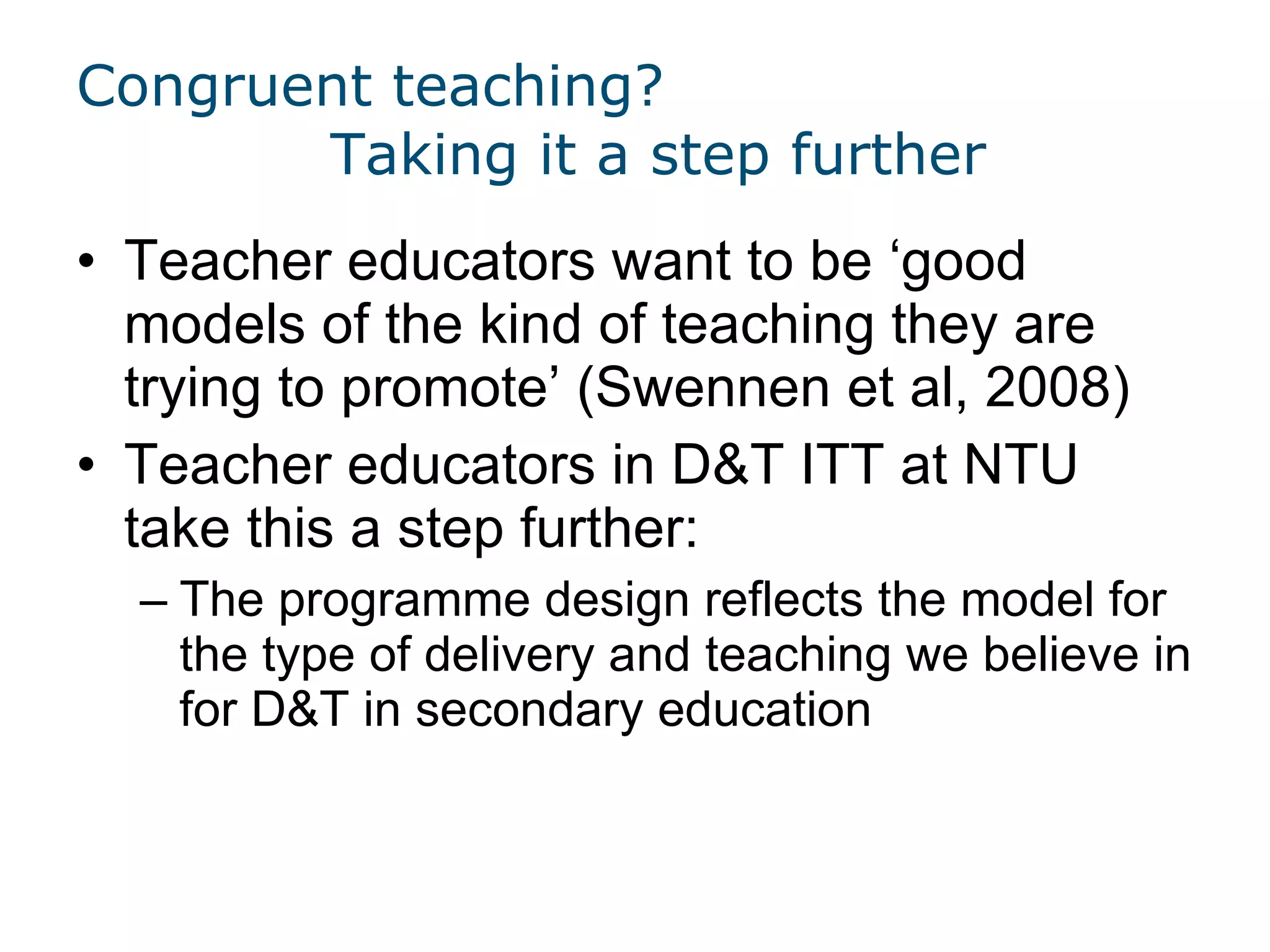 Congruent teaching? Taking it a step further Teacher educators want to be  ‘good models of the kind of teaching they are trying to promote’ (Swennen et al, 2008)  Teacher educators in D&T ITT at NTU take this a step further: The programme design reflects the model for the type of delivery and teaching we believe in for D&T in secondary education 