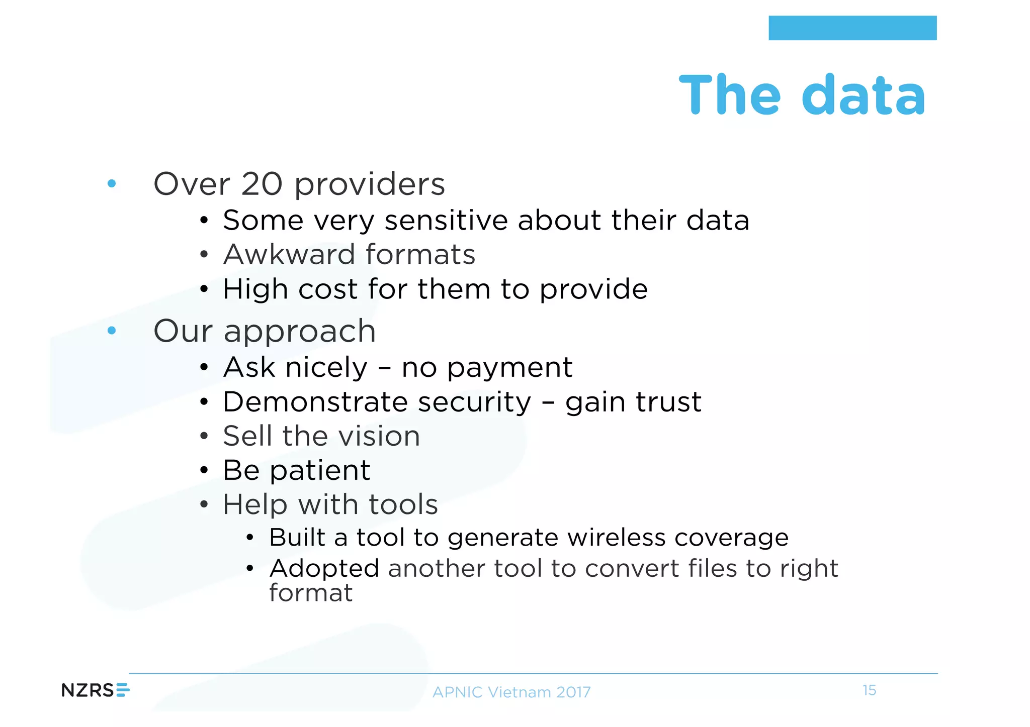 • Over 20 providers
• Some very sensitive about their data
• Awkward formats
• High cost for them to provide
• Our approach
• Ask nicely – no payment
• Demonstrate security – gain trust
• Sell the vision
• Be patient
• Help with tools
• Built a tool to generate wireless coverage
• Adopted another tool to convert files to right
format
The data
15APNIC Vietnam 2017
 