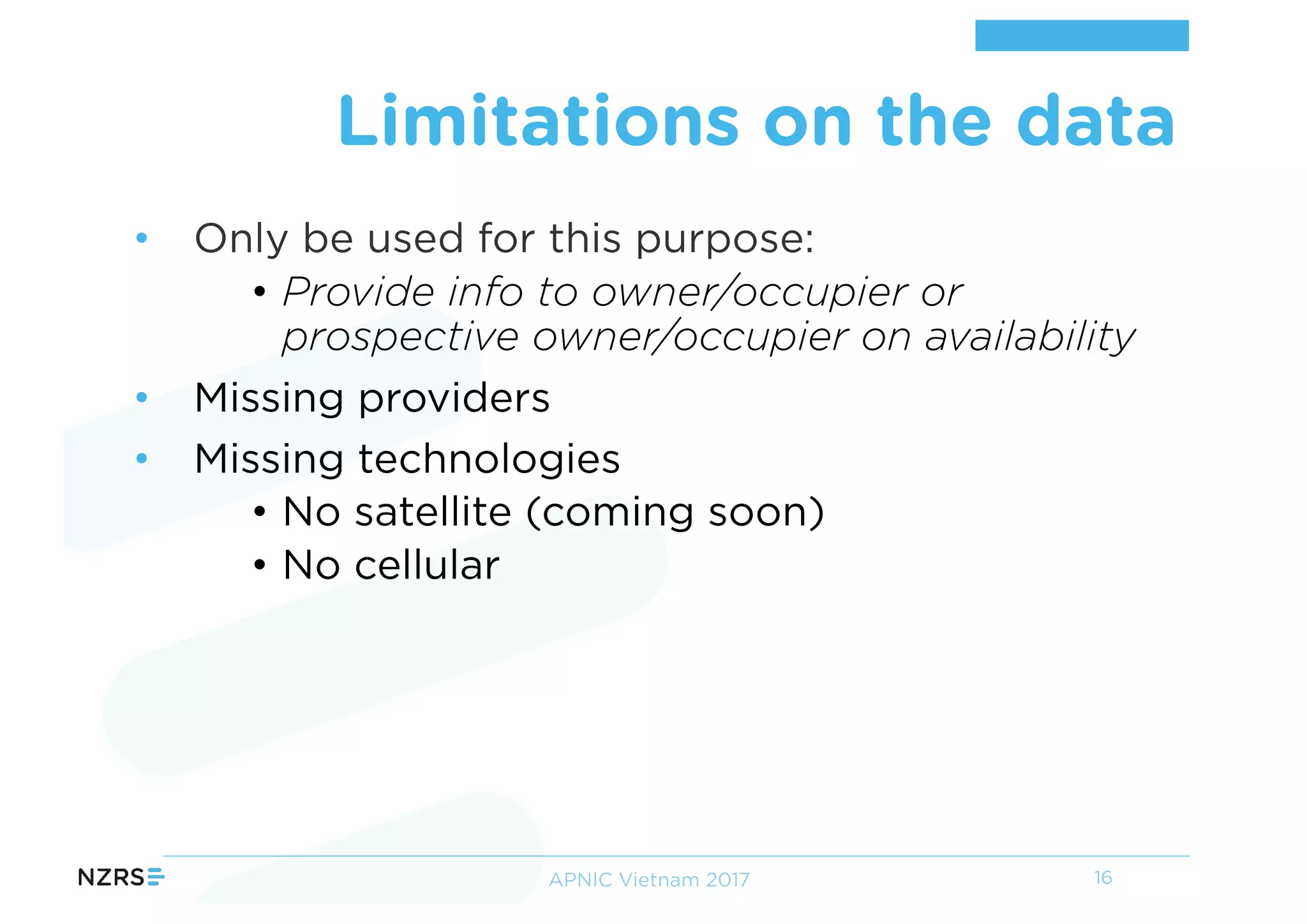 • Only be used for this purpose:
• Provide info to owner/occupier or
prospective owner/occupier on availability
• Missing providers
• Missing technologies
• No satellite (coming soon)
• No cellular
Limitations on the data
16APNIC Vietnam 2017
 