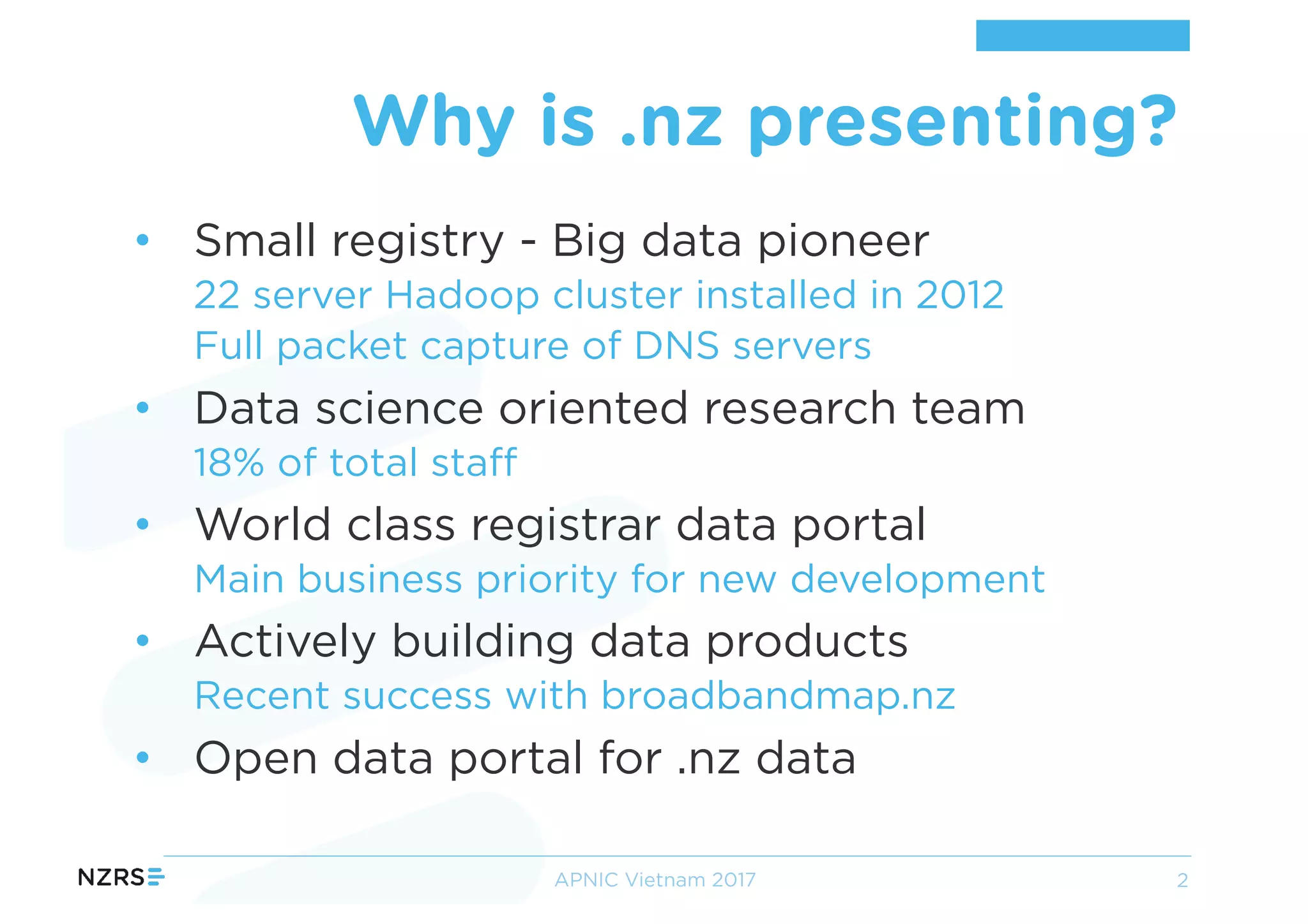 • Small registry - Big data pioneer
22 server Hadoop cluster installed in 2012
Full packet capture of DNS servers
• Data science oriented research team
18% of total staff
• World class registrar data portal
Main business priority for new development
• Actively building data products
Recent success with broadbandmap.nz
• Open data portal for .nz data
Why is .nz presenting?
APNIC Vietnam 2017 2
 