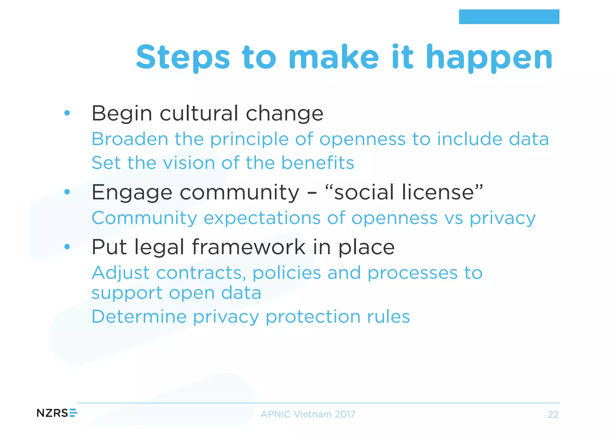 • Begin cultural change
Broaden the principle of openness to include data
Set the vision of the benefits
• Engage community – “social license”
Community expectations of openness vs privacy
• Put legal framework in place
Adjust contracts, policies and processes to
support open data
Determine privacy protection rules
Steps to make it happen
APNIC Vietnam 2017 22
 