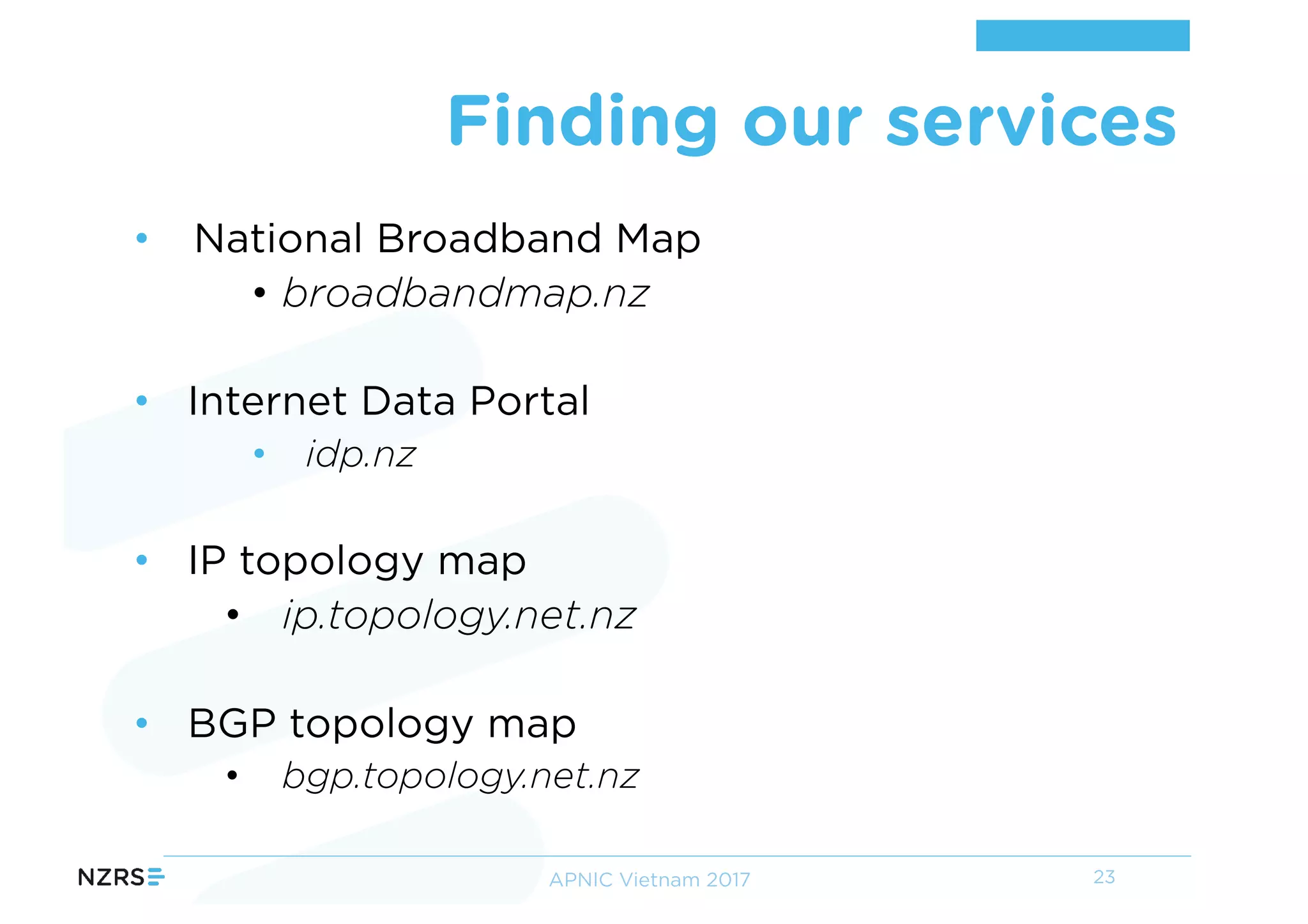 • National Broadband Map
• broadbandmap.nz
• Internet Data Portal
• idp.nz
• IP topology map
• ip.topology.net.nz
• BGP topology map
• bgp.topology.net.nz
Finding our services
23APNIC Vietnam 2017
 