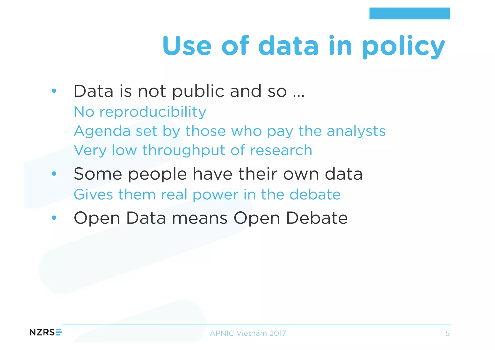 • Data is not public and so …
No reproducibility
Agenda set by those who pay the analysts
Very low throughput of research
• Some people have their own data
Gives them real power in the debate
• Open Data means Open Debate
Use of data in policy
APNIC Vietnam 2017 5
 