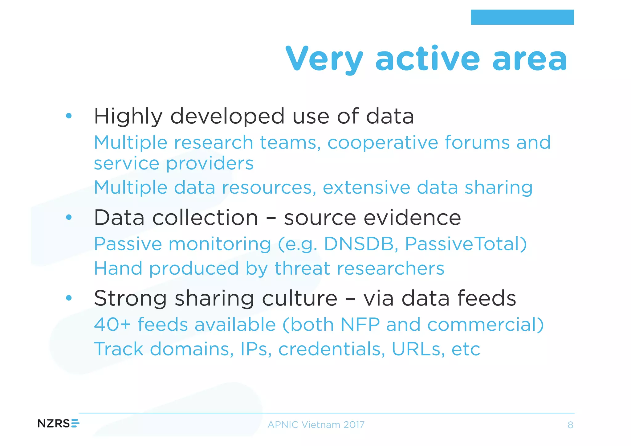 • Highly developed use of data
Multiple research teams, cooperative forums and
service providers
Multiple data resources, extensive data sharing
• Data collection – source evidence
Passive monitoring (e.g. DNSDB, PassiveTotal)
Hand produced by threat researchers
• Strong sharing culture – via data feeds
40+ feeds available (both NFP and commercial)
Track domains, IPs, credentials, URLs, etc
Very active area
APNIC Vietnam 2017 8
 