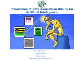 Importance of Data Acquisition Quality for
Artificial Intelligence
Presentenced By:
Abhilash Saini
Geophysicist
TojoVikas International Pvt. Ltd.
 